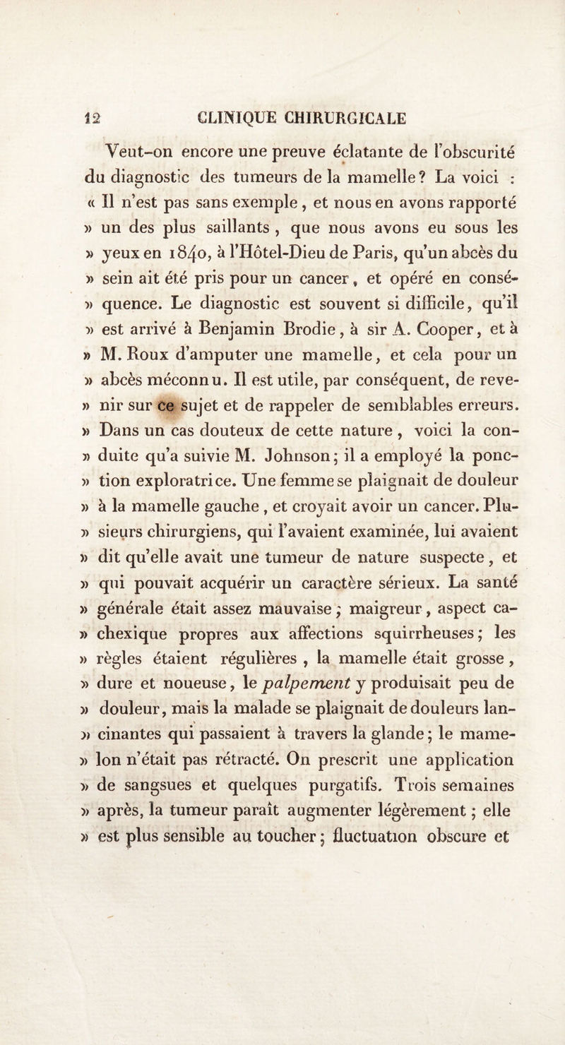 Veut-on encore une preuve éclatante de l’obscurité du diagnostic des tumeurs de la mamelle? La voici : « Il n’est pas sans exemple , et nous en avons rapporté » un des plus saillants , que nous avons eu sous les » yeux en 1840, à l’Hôtel-Dieu de Paris, qu’un abcès du » sein ait été pris pour un cancer, et opéré en consé- » quence. Le diagnostic est souvent si difficile, qu’il » est arrivé à Benjamin Brodie, à sir A. Cooper, et à » M. Roux d’amputer une mamelle, et cela pour un » abcès méconnu. Il est utile, par conséquent, de reve- » nir sur ce sujet et de rappeler de semblables erreurs. » Dans un cas douteux de cette nature , voici la con- » duite qu’a suivie M. Johnson; il a employé la ponc- » tion exploratrice. Une femme se plaignait de douleur » à la mamelle gauche , et croyait avoir un cancer. Plu- » sieurs chirurgiens, qui l’avaient examinée, lui avaient » dit qu’elle avait une tumeur de nature suspecte, et » qui pouvait acquérir un caractère sérieux. La santé » générale était assez mauvaise ; maigreur, aspect ca- » chexique propres aux affections squirrheuses; les » règles étaient régulières , la mamelle était grosse, » dure et noueuse, le palpemejit y produisait peu de » douleur, mais la malade se plaignait de douleurs lan- « » cinantes qui passaient h travers la glande ; le mame- )> Ion n’était pas rétracté. On prescrit une application » de sangsues et quelques purgatifs. Trois semaines )> après, la tumeur paraît augmenter légèrement ; elle » est plus sensible au toucher ; fluctuation obscure et