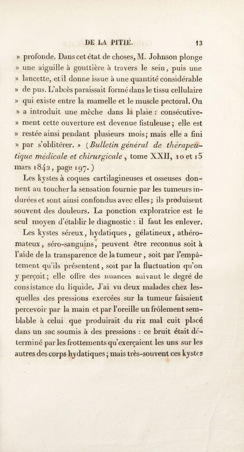 » profonde. Dans cet état de choses, M. Johnson plonge » une aiguille à gouttière à travers le sein, puis une » lancette, et il donne issue à une quantité considérable » de pus. L’abcès paraissait formé dans le tissu cellulaire )> qui existe entre la mamelle et le muscle pectoral. On » a introduit une mèche dans la plaie : consécutive- » ment cette ouverture est devenue fistuleuse ; elle est » restée ainsi pendant plusieurs mois; mais elle a fini » par s’oblitérer. » {Bulletin général de thérapeu¬ tique médicale et chirurgicale , tome XXII, 10 et i5 mars 1842, page 197. ) Les kystes à coques cartilagineuses et osseuses don¬ nent au toucher la sensation fournie par les tumeurs in¬ durées et sont ainsi confondus avec elles; ils produisent souvent des douleurs. La ponction exploratrice est le seul moyen d’établir le diagnostic : il faut les enlever. Les kystes séreux, hydatiques , gélatineux, athéro¬ mateux , séro-sanguins, peuvent être reconnus soit k l’aide delà transparence de la tumeur, soit par l'empâ¬ tement qu’ils présentent, soit par la fluctuation qu’on y perçoit ; elle offre des nuances suivant le degré de consistance du liquide. J’ai vu deux malades chez les¬ quelles des pressions exercées sur la tumeur faisaient percevoir par la main et par l’oreille un frôlement sem¬ blable k celui que produirait du riz mal cuit placé dans un sac soumis k des pressions : ce bruit était dc^ terminé par les frottements qu’exerçaient les uns sur les autres des corps hydatiques ; mais très-souvent ces kystes