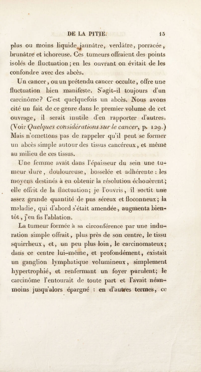 plus ou moins liquide Jaunâtre, verdâtre, porracée, brunâtre et iclioreuse. Ces tumeurs offraient des points isolés de fluctuation ; en les ouvrant on évitait de les confondre avec des abcès. Un cancer, ou un prétendu cancer occulte, offre une fluctuation bien manifeste. S’agit-il toujours d’un carcinome? C’est quelquefois un abcès* Nous avons cité un fait de ce genre dans le premier volume de cet ouvrage, il serait inutile d’en rapporter d’autres. (Voir Quelques considérations sur le cancer, p. 129.) Mais n’omettons pas de rappeler qu’il peut se former un abcès simple autour des tissus cancéreux, et même au milieu de ces tissus. Une femme avait dans l’épaisseur du sein une tu¬ meur dure, douloureuse, bosselée et adhérente : les moyens destinés à en obtenir la résolution échouèrent; elle offrit de la fluctuation; je l’ouvris, il sortit une assez grande quantité de pus séreux et floconneux ; la maladie, qui d’abord s’était amendée, augmenta bien¬ tôt , j’en fis l’ablation. La tumeur formée à sa circonférence par une indu¬ ration simple offrait, plus près de son centre, le tissu squirrheux, et, un peu plus loin, le carcinomateux; dans ce centre lui-même, et profondément, existait un ganglion lymphatique volumineux, simplement hypertrophié, et renfermant un foyer purulent; le carcinome l’entourait de toute part et l’avait néan¬ moins jusqu’alors épargné : en d’autres termes, ce