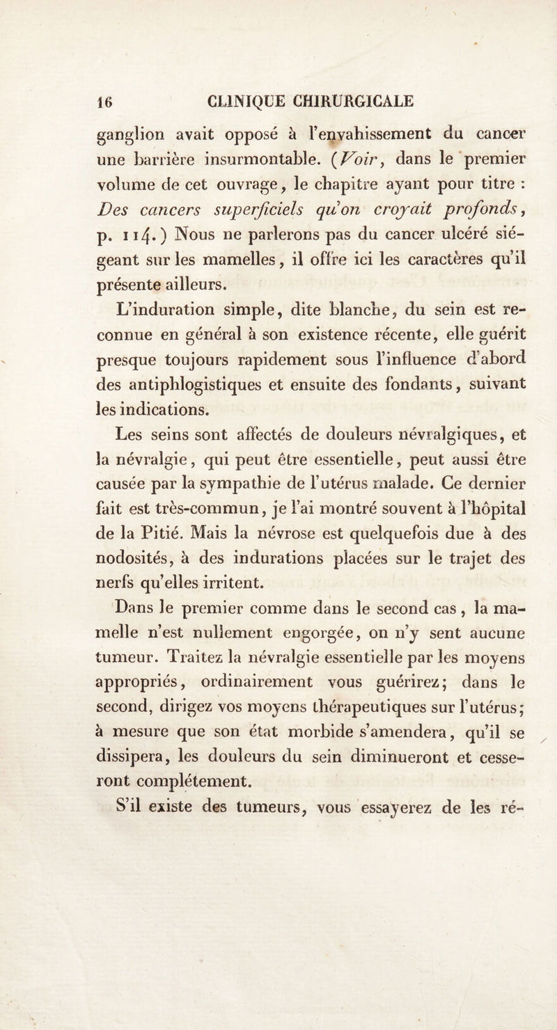 ganglion avait opposé à l’envahissement du cancer une barrière insurmontable, (Doir, dans le premier volume de cet ouvrage, le chapitre ayant pour titre : Des cancers superficiels quon croyait profonds, p. 114.) Nous ne parlerons pas du cancer ulcéré sié¬ geant sur les mamelles, il offre ici les caractères qu’il présente ailleurs. L’induration simple, dite blanche, du sein est re¬ connue en général à son existence récente, elle guérit presque toujours rapidement sous l’influence d'abord des antiphlogistiques et ensuite des fondants, suivant les indications. Les seins sont affectés de douleurs névralgiques, et la névralgie, qui peut être essentielle, peut aussi être causée par la sympathie de l’utérus malade. Ce dernier fait est très-commun, je l’ai montré souvent à l’hôpital de la Pitié. Mais la névrose est quelquefois due à des nodosités, à des indurations placées sur le trajet des nerfs qu’elles irritent. Dans le premier comme dans le second cas , la ma¬ melle n’est nullement engorgée, on n’y sent aucune tumeur. Traitez la névralgie essentielle par les moyens appropriés, ordinairement vous guérirez; dans le second, dirigez vos moyens thérapeutiques sur l’utérus; à mesure que son état morbide s’amendera, qu’il se dissipera, les douleurs du sein diminueront et cesse¬ ront complètement. S’il existe des tumeurs, vous essayerez de les ré-