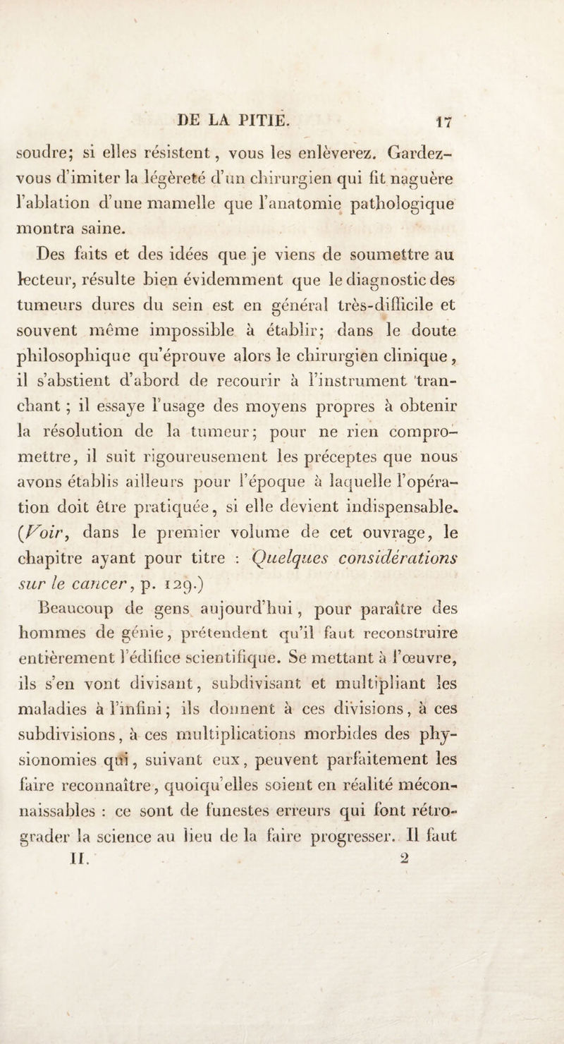 soutire; si elles résistent, vous les enlèverez. Gardez- vous d’imiter la légèreté d’un chirurgien qui fit naguère l’ablation d’une mamelle que l’anatomie pathologique montra saine. Des faits et des idées que je viens de soumettre au lecteur, résulte bien évidemment que le diagnostic des tumeurs dures du sein est en général très-difficile et souvent meme impossible à établir; dans le doute philosophique qu’éprouve alors le chirurgien clinique, il s’abstient d’abord de recourir à l’instrument 'tran¬ chant ; il essaye l’usage des moyens propres à obtenir la résolution de la tumeur; pour ne rien compro¬ mettre, il suit rigoureusement les préceptes que nous avons établis ailleurs pour l’époque à laquelle l’opéra¬ tion doit être pratiquée, si elle devient indispensable. {Voiry dans le premier volume de cet ouvrage, le chapitre ayant pour titre : Quelques considérations sur le cancer, p. 129.) Beaucoup de gens aujourd’hui, pour paraître des hommes de génie, prétendent qu’il faut reconstruire entièrement 1 édifice scientifique. Se mettant à l’œuvre, ils s’en vont divisant, subdivisant et multipliant les maladies à l’infini ; ils donnent a ces divisions, à ces subdivisions, à ces multiplications morbides des phy¬ sionomies qui, suivant eux, peuvent parfaitement les faire reconnaître, quoiqu’elles soient en réalité mécon¬ naissables : ce sont de funestes erreurs qui font rétro¬ grader Sa science au lieu de la faire progresser. 11 faut II. 2