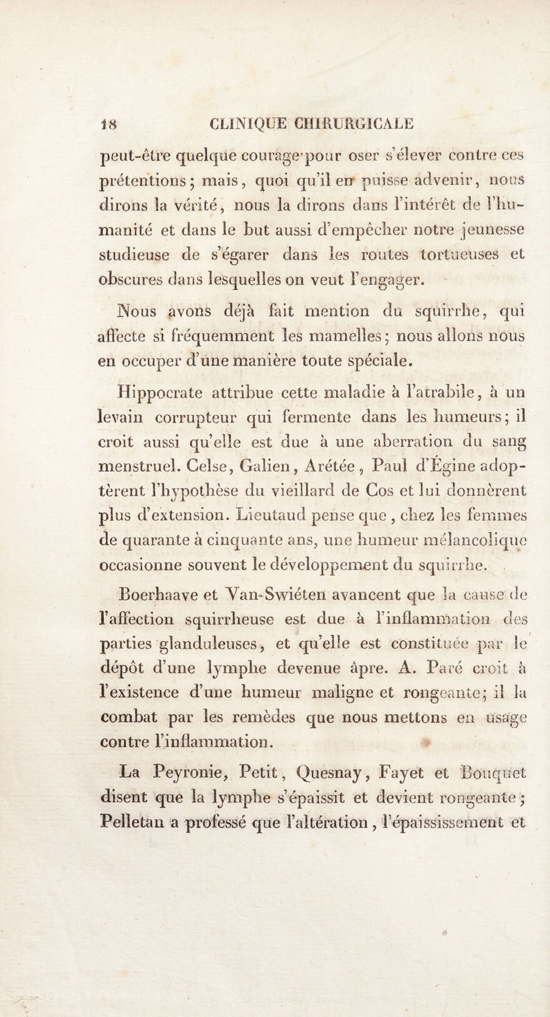 peut-être quelque courage'pour oser s’élever contre ces prétentions; mais, quoi qu’il en puisse advenir, nous dirons la vérité, nous la dirons dans l’intérêt de l’hu¬ manité et dans le but aussi d’empêcher notre jeunesse studieuse de s’égarer dans les routes tortueuses et obscures dans lesquelles on veut l’engager. Nous avons déjà fait mention du squirrhe, qui affecte si fréquemment les mamelles ; nous allons nous en occuper d’une manière toute spéciale. Hippocrate attribue cette maladie à l’atrabile, à un levain corrupteur qui fermente dans les humeurs; il croit aussi qu’elle est due à une aberration du sang menstruel. Gelse, Galien, Arétée , Paul d’Égine adop¬ tèrent l’hypothèse du vieillard de Cos et lui donnèrent plus d’extension. Lieutaud pense que , chez les femmes de quarante à cinquante ans, une humeur mélancolique occasionne souvent le développement du squirrhe. Boerhaave et Van-Swiéten avancent que la cause de l’affection squirrheuse est due à l’inflammation des parties glanduleuses, et qu’elle est constituée par le dépôt d’une lymphe devenue âpre. A. Paré croit à l’existence d’une humeur maligne et rongeante; il la combat par les remèdes que nous mettons en usage contre l’inflammation. La Peyronie, Petit, Quesnay, Fayet et Bouquet disent que la lymphe s’épaissit et devient rongeante ; Pelletai! a professé que l’altération, F épaississement et