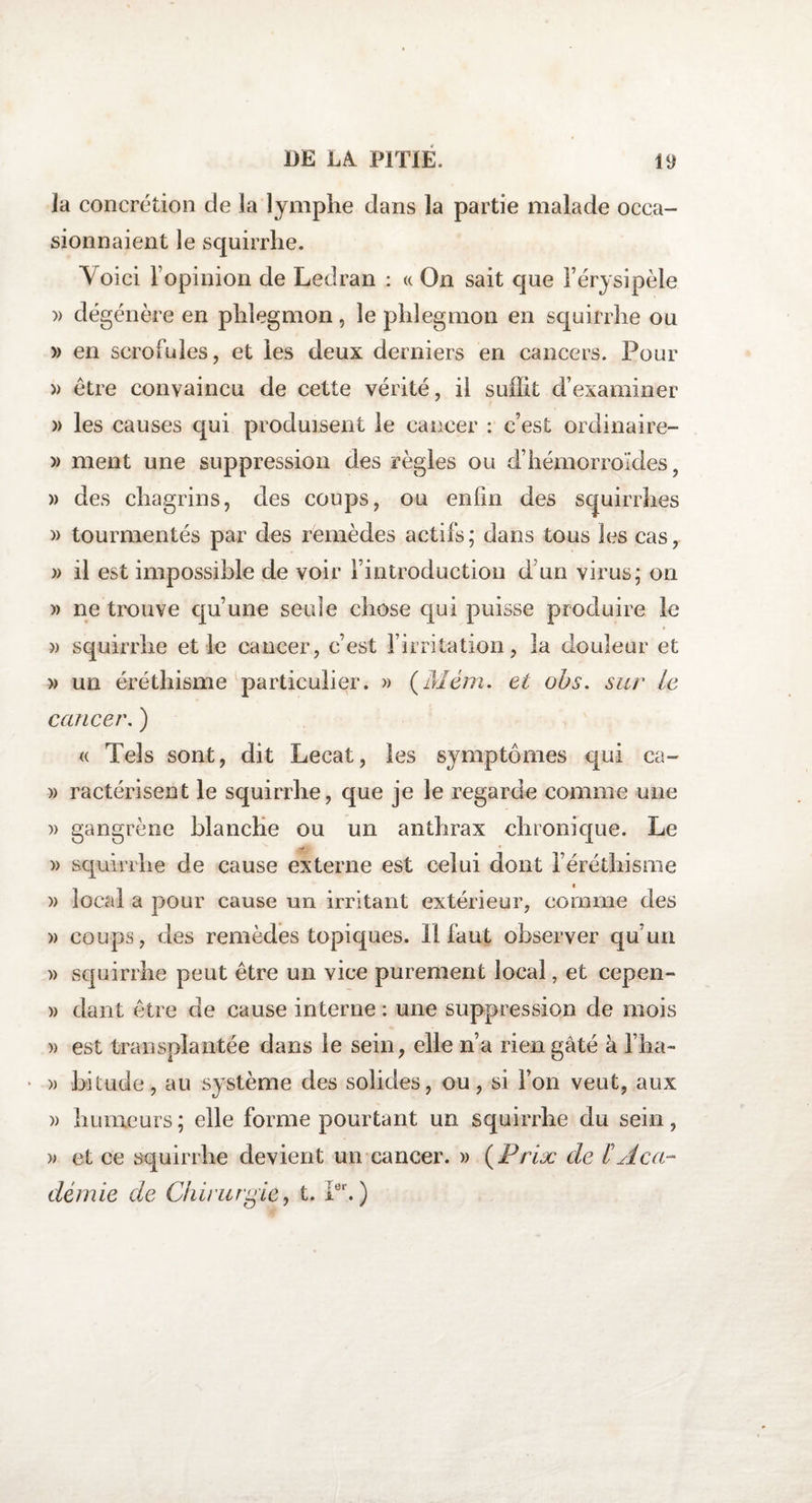 la concrétion de la lymphe dans la partie malade occa¬ sionnaient le squirrhe. Toici l’opinion de Ledran : « On sait que l’érysipèle )> dégénère en phlegmon, le phlegmon en squirrhe ou » en scrofules, et les deux derniers en cancers. Pour » être convaincu de cette vérité, il suffit d’examiner » les causes qui produisent le cancer : c’est ordinaire- » ment une suppression des règles ou d’hémorroïdes, » des chagrins, des coups, ou enfin des squirrhes » tourmentés par des remèdes actifs; dans tous les cas, » il est impossible de voir l’introduction d’un virus; on » ne trouve qu’une seule chose qui puisse produire le )) squirrhe et le cancer, c’est l’irritation, la douleur et » un éréthisme particulier. » (Mém. et obs. sur le cancer. ) « Tels sont, dit Lecat, les symptômes qui ca- » ractérisent le squirrhe, que je le regarde comme une » gangrène blanche ou un anthrax chronique. Le » squirrhe de cause externe est celui dont l’éréthisme » local a pour cause un irritant extérieur, comme des » coups, des remèdes topiques. Il faut observer qu’un » squirrhe peut être un vice purement local, et cepen- » dant être de cause interne : une suppression de mois » est transplantée dans le sein, elle n’a rien gâté à l’ha- * » bitude, au système des solides, ou, si l’on veut, aux » humeurs; elle forme pourtant un squirrhe du sein, » et ce squirrhe devient un cancer. » (Prix de b Aca¬ démie de Chirurgie, t. Ier.)