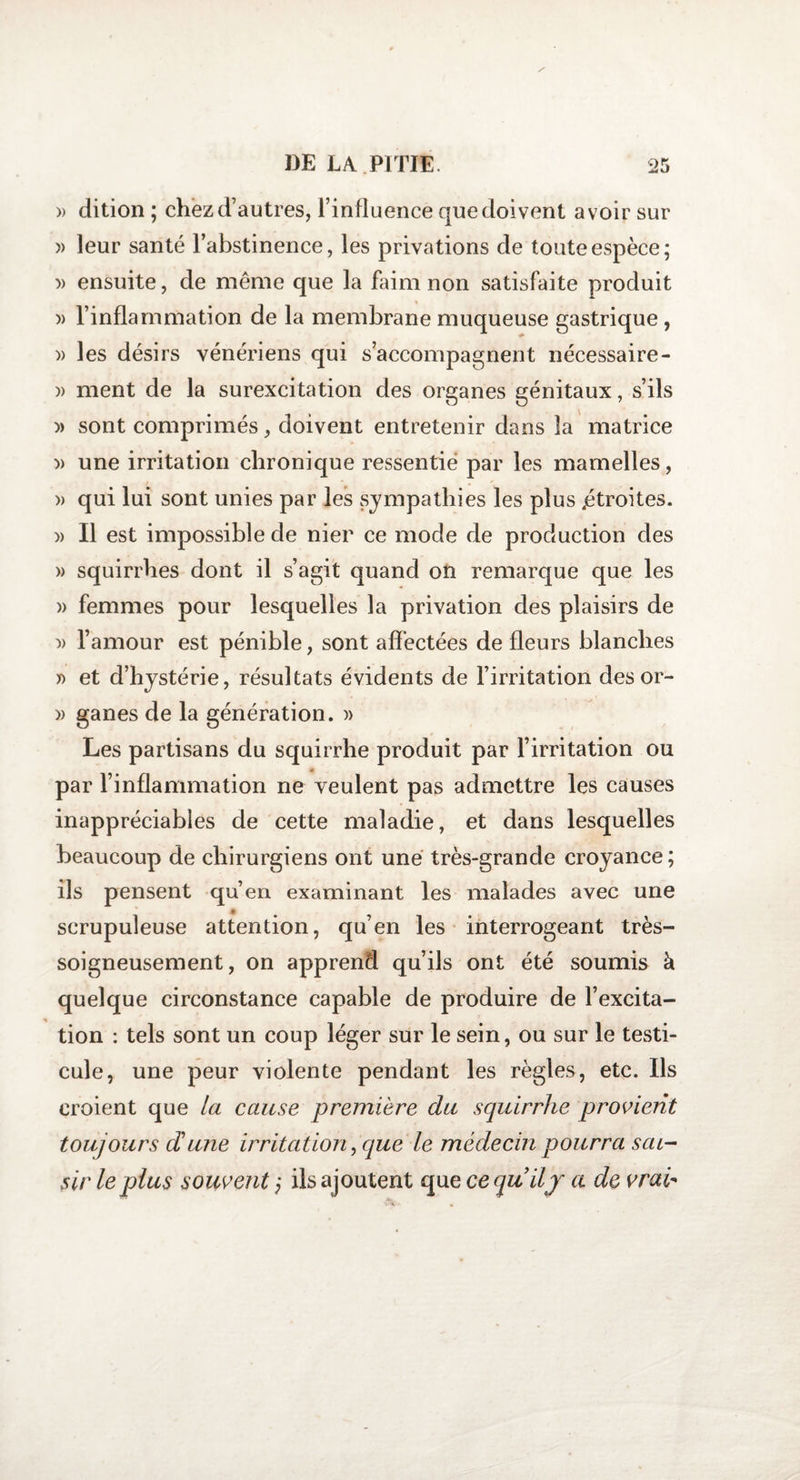 / » dition ; chezd’autres, l’influence que doivent avoir sur » leur santé l’abstinence, les privations de toute espèce; » ensuite, de même que la faim non satisfaite produit » l’inflammation de la membrane muqueuse gastrique, » les désirs vénériens qui s’accompagnent nécessaire- » ment de la surexcitation des organes génitaux, s’ils » sont comprimés, doivent entretenir dans la matrice » une irritation chronique ressentie par les mamelles, / * 0 y » qui lui sont unies par les sympathies les plus «étroites. » Il est impossible de nier ce mode de production des » squirrhes dont il s’agit quand on remarque que les » femmes pour lesquelles la privation des plaisirs de » l’amour est pénible, sont affectées de fleurs blanches y&gt; et d’hystérie, résultats évidents de l’irritation tics or- » ganes de la génération. » Les partisans du squirrhe produit par l’irritation ou * par l’inflammation ne veulent pas admettre les causes inappréciables de cette maladie, et dans lesquelles beaucoup de chirurgiens ont une très-grande croyance; ils pensent qu’en examinant les malades avec une scrupuleuse attention, qu’en les interrogeant très- soigneusement, on apprend qu’ils ont été soumis à quelque circonstance capable de produire de l’excita¬ tion : tels sont un coup léger sur le sein, ou sur le testi¬ cule, une peur violente pendant les règles, etc. Ils croient que la cause première du squirrhe provient toujours dune irritation, que le médecin pourra sai¬ sir le plus souvent ; ils ajoutent que ce quilj a de vrai-