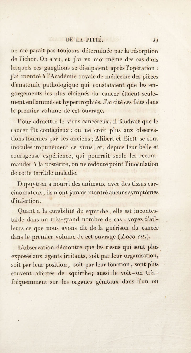 ne me parait pas toujours déterminée par la résorption de l’ichor. On a vu, et j’ai vu moi-même des cas dans lesquels ces ganglions se dissipaient après l’opération : j’ai montré à l’Académie royale de médecine des pièces d’anatomie pathologique qui constataient que les en¬ gorgements les plus éloignés du cancer étaient seule¬ ment enflammés et hypertrophiés. J’ai cité ces faits dans le premier volume de cet ouvrage. Pour admettre le virus cancéreux, il faudrait que le cancer fût contagieux : on ne croit plus aux observa¬ tions fournies par les anciens ; Alibert et Biett se sont inoculés impunément ce virus, et, depuis leur belle et courageuse expérience, qui pourrait seule les recom¬ mander à la postérité, on ne redoute point l’inoculation de cette terrible maladie. Dupuytren a nourri des animaux avec des tissus car¬ cinomateux; ils n’ont jamais montré aucuns symptômes d’infection. Quant k la curabilité du squirrhe, elle est incontes¬ table dans un très-grand nombre de cas : voyez d’ail¬ leurs ce que nous avons dit de la guérison du cancer dans le premier volume de cet ouvrage (Loco cit.). L’observation démontre que les tissus qui sont plus exposés aux agents irritants, soit par leur organisation, soit par leur position , soit par leur fonction, sont plus souvent affectés de squirrhe; aussi le voit-on très- fréquemment sur les organes génitaux dans l’un ou