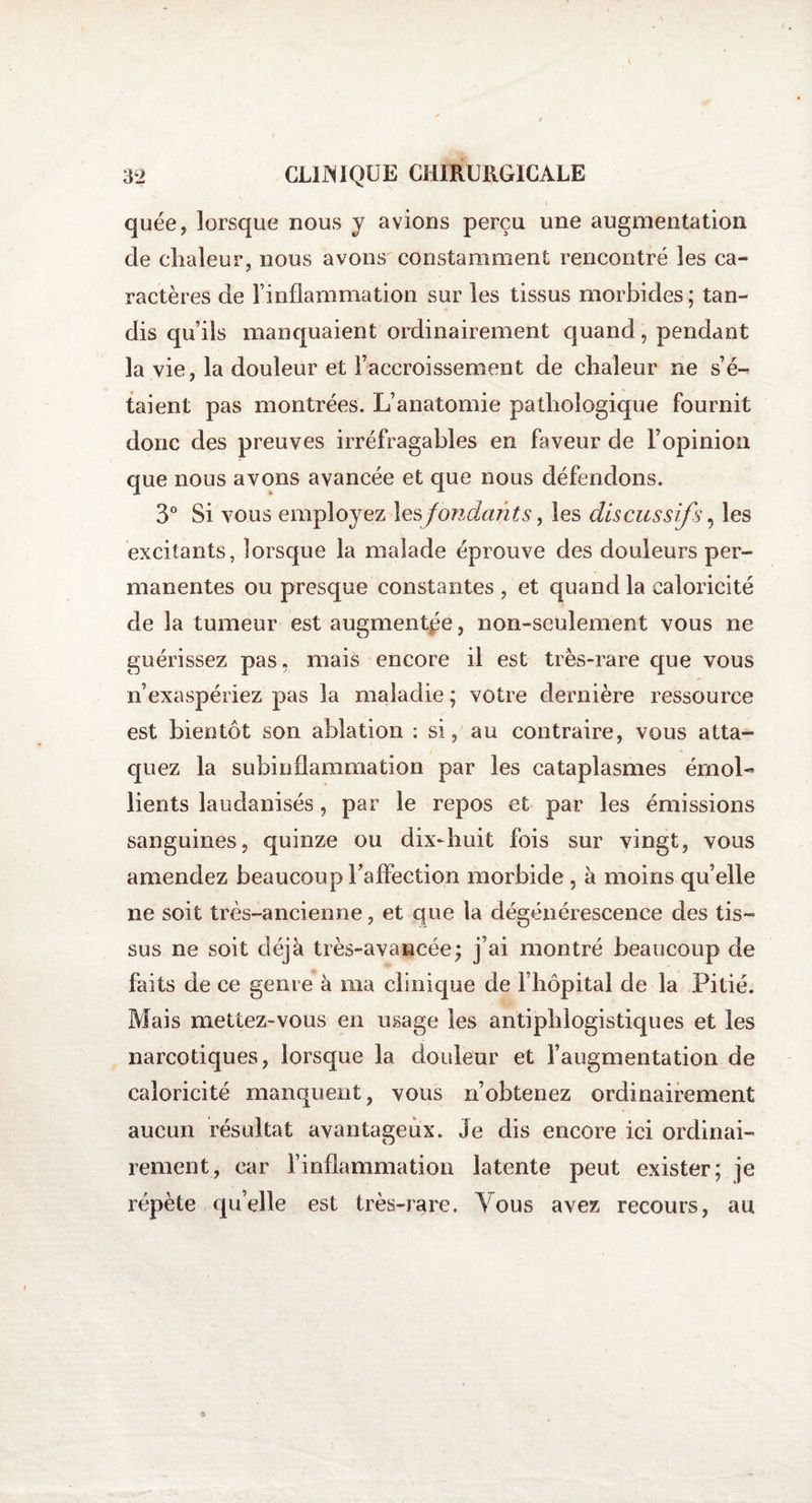 quée, lorsque nous y avions perçu une augmentation de chaleur, nous avons constamment rencontré les ca- ractères de l'inflammation sur les tissus morbides; tan¬ dis qu’ils manquaient ordinairement quand, pendant la vie, la douleur et l’accroissement de chaleur ne s’é-^ talent pas montrées. L’anatomie pathologique fournit donc des preuves irréfragables en faveur de l’opinion que nous avons avancée et que nous défendons. 3° Si vous employez les fondants, les discussifs, les excitants, lorsque la malade éprouve des douleurs per¬ manentes ou presque constantes , et quand la caloricité de la tumeur est augmentée, non-seulement vous ne guérissez pas, mais encore il est très-rare que vous n’exaspériez pas la maladie ; votre dernière ressource est bientôt son ablation : si, au contraire, vous atta¬ quez la subinflammation par les cataplasmes émoi* lients laudanisés, par le repos et par les émissions sanguines, quinze ou dix-huit fois sur vingt, vous amendez beaucoup Faffection morbide , à moins qu’elle ne soit très-ancienne, et que la dégénérescence des tis¬ sus ne soit déjà très-avancée; j’ai montré beaucoup de faits de ce genre à ma clinique de l’hôpital de la Pitié. Mais mettez-vous en usage les antiphlogistiques et les narcotiques, lorsque la douleur et l’augmentation de caloricité manquent, vous n’obtenez ordinairement aucun résultat avantageux. Je dis encore ici ordinai¬ rement, car l’inflammation latente peut exister; je répète qu’elle est très-rare. Vous avez recours, au