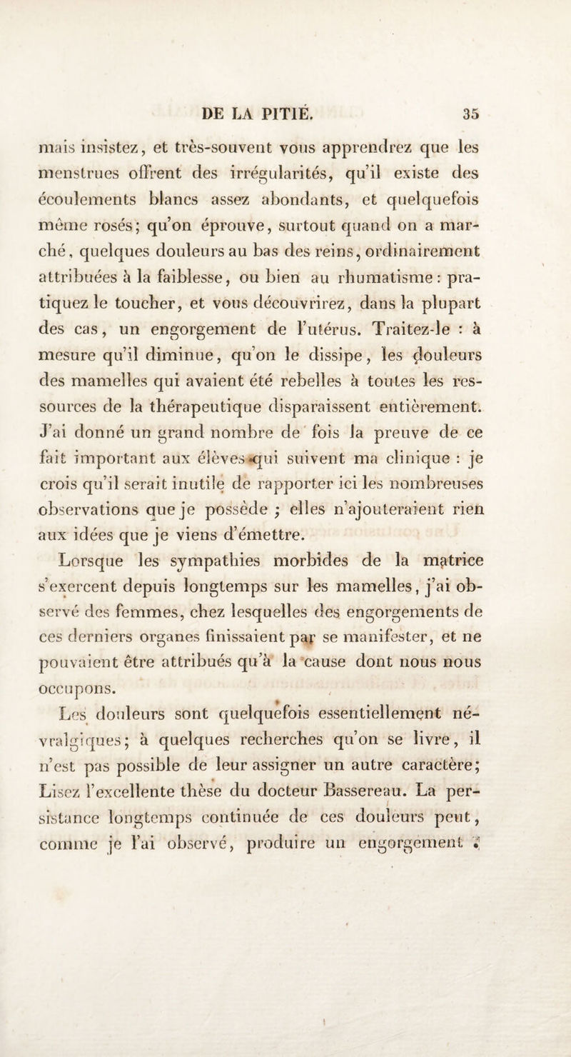 mais insistez, et très-souvent vous apprendrez que les menstrues offrent des irrégularités, qu’il existe des écoulements blancs assez abondants, et quelquefois meme rosés; qu’on éprouve, surtout quand on a mar¬ ché, quelques douleurs au bas des reins, ordinairement attribuées à la faiblesse, ou bien au rhumatisme: pra¬ tiquez le toucher, et vous découvrirez, dans la plupart des cas, un engorgement de l’utérus. Traitez-le : à mesure qu’il diminue, qu’on le dissipe, les douleurs des mamelles qui avaient été rebelles à toutes les res¬ sources de la thérapeutique disparaissent entièrement. J’ai donné un grand nombre de fois la preuve de ce fait important aux élèves «qui suivent ma clinique : je crois qu’il serait inutile de rapporter ici les nombreuses observations que je possède ; elles n’ajouteraient rien aux idées que je viens d’émettre. Lorsque les sympathies morbides de la motrice s’exercent depuis longtemps sur les mamelles, j’ai ob¬ servé des femmes, chez lesquelles des engorgements de ces derniers organes finissaient par se manifester, et ne pouvaient être attribués qu’à la cause dont nous nous occupons. Les douleurs sont quelquefois essentiellement né¬ vralgiques; à quelques recherches qu’on se livre, il n’est pas possible de leur assigner un autre caractère; Lisez l’excellente thèse du docteur Bassereau. La per¬ sistance longtemps continuée de ces douleurs peut, comme je l’ai observé, produire un engorgement 'S, i