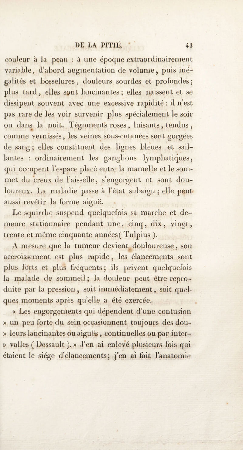 couleur à la peau : à une époque extraordinairement, variable, d’abord augmentation de volume, puis iné¬ galités et bosselures, douleurs sourdes et profondes; plus tard, elles sont lancinantes; elles naissent et se dissipent souvent avec une excessive rapidité : il ri est pas rare de les voir survenir plus spécialement le soir ou dans la nuit. Téguments roses, luisants, tendus , comme vernissés, les veines sous-cutanées sont gorgées de sang ; elles constituent des lignes bleues et sail¬ lantes : ordinairement les ganglions lymphatiques, qui occupent l’espace placé entre la mamelle et le som¬ met du creux de l’aisselle, s’engorgent et sont dou¬ loureux. La maladie passe à l’état subaigu ; elle peut aussi revêtir la forme aiguë. Le squirrhe suspend quelquefois sa marche et de¬ meure stationnaire pendant une, cinq, dix, vingt, trente et même cinquante années ( Tuîpius ). A mesure que la tumeur devient douloureuse, son accroissement est plus rapide , les élancements sont plus forts et plus fréquents; ils privent quelquefois la malade de sommeil; la douleur peut être repro¬ duite par la pression, soit immédiatement, soit quel¬ ques moments après qu’elle a été exercée. « Les engorgements qui dépendent d’une contusion » un peu forte du sein occasionnent toujours des dou- )&gt; leurs lancinantes ou aiguës, continuelles ou par inter- » valles ( Dessault ). » J’en ai enlevé plusieurs fois qui étaient le siège d’élancements; j’en ai fait l’anatomie