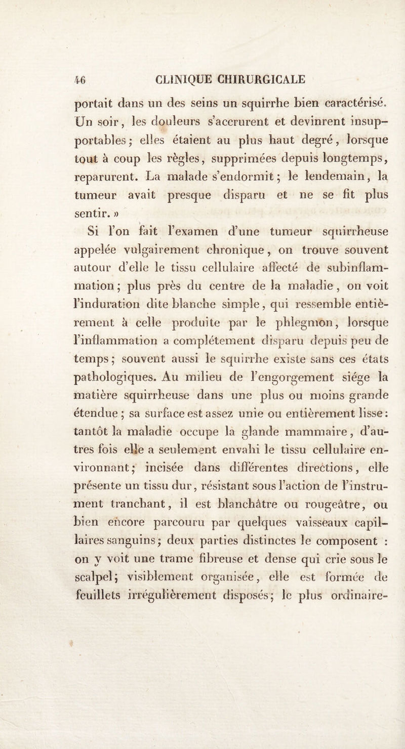 portait dans un des seins un squirrhe bien caractérisé. Un soir, les douleurs s’accrurent et devinrent insup¬ portables ; elles étaient au plus haut degré, lorsque tout à coup les règles, supprimées depuis longtemps, reparurent. La malade s’endormit ; le lendemain, la tumeur avait presque disparu et ne se fit plus sentir. » \ Si l’on fait l’examen d’une tumeur squirrheuse appelée vulgairement chronique, on trouve souvent autour d’elle le tissu cellulaire affecté de subinflam¬ mation ; plus près du centre de la maladie , on voit l’induration dite blanche simple, qui ressemble entiè¬ rement à celle produite par le phlegmon, lorsque l’inflammation a complètement disparu depuis peu de temps ; souvent aussi le squirrhe existe sans ces états pathologiques. Au milieu de l’engorgement siège la matière squirrheuse dans une plus ou moins grande étendue; sa surface est assez unie ou entièrement lisse : tantôt la maladie occupe la glande mammaire, d’au¬ tres fois elle a seulement envahi le tissu cellulaire en¬ vironnant; incisée dans différentes directions, elle présente un tissu dur, résistant sous l’action de Finstru- ment tranchant, il est blanchâtre ou rougeâtre, ou bien encore parcouru par quelques vaisseaux capil¬ laires sanguins; deux parties distinctes le composent : on y voit une trame fibreuse et dense qui crie sous le scalpel; visiblement organisée, elle est formée de feuillets irrégulièrement disposés; le plus ordinaire-