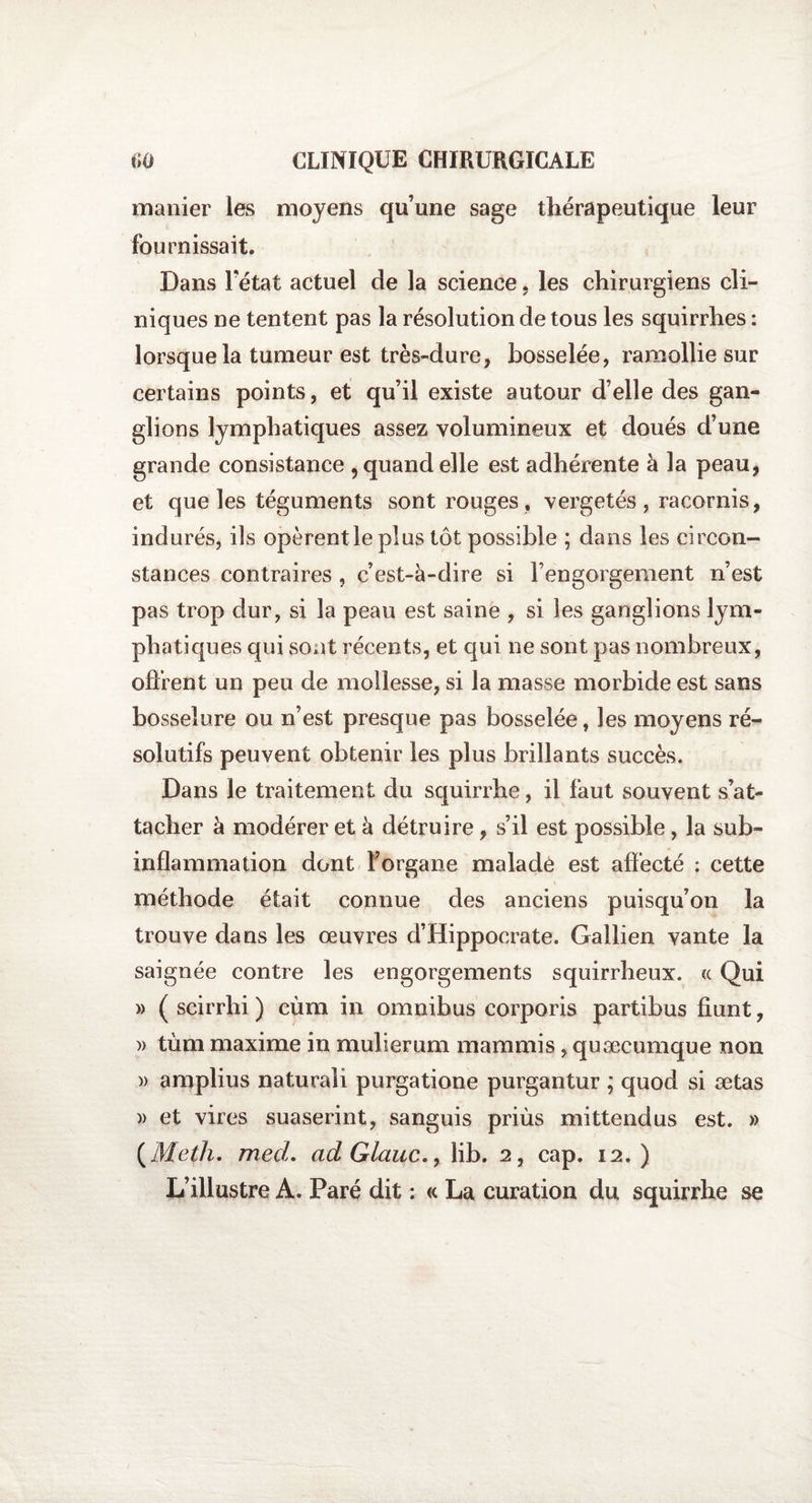 manier les moyens qu’une sage thérapeutique leur fournissait. Dans Fétat actuel de la science, les chirurgiens cli¬ niques ne tentent pas la résolution de tous les squirrhes : lorsque la tumeur est très-dure, bosselée, ramollie sur certains points, et qu’il existe autour d’elle des gan¬ glions lymphatiques assez volumineux et doués d’une grande consistance 5 quand elle est adhérente à la peau, et que les téguments sont rouges, vergetés , racornis, indurés, ils opèrent le plus tôt possible ; dans les circon¬ stances contraires , c’est-à-dire si l’engorgement n’est pas trop dur, si la peau est saine , si les ganglions lym¬ phatiques qui sont récents, et qui ne sont pas nombreux, offrent un peu de mollesse, si la masse morbide est sans bosselure ou n’est presque pas bosselée, les moyens ré¬ solutifs peuvent obtenir les plus brillants succès. Dans le traitement du squirrhe, il faut souvent s’at¬ tacher à modérer et à détruire, s’il est possible, la sub¬ inflammation dont l’organe malade est affecté ; cette méthode était connue des anciens puisqu’on la trouve dans les œuvres d’Hippocrate. Gallien vante la saignée contre les engorgements squirrheux. « Qui » ( scirrhi ) cùm in omnibus corporis partibus fiunt, » tùm maxime in mulierum mammis, quæcumque non » amplius naturali purgatione purgantur ; quod si ætas )&gt; et vires suaserint, sanguis priùs mittendus est. » ( Meth. med. ad Glciuc., lib. 2, cap. 12.) L’illustre A. Paré dit : « La curation du squirrhe se