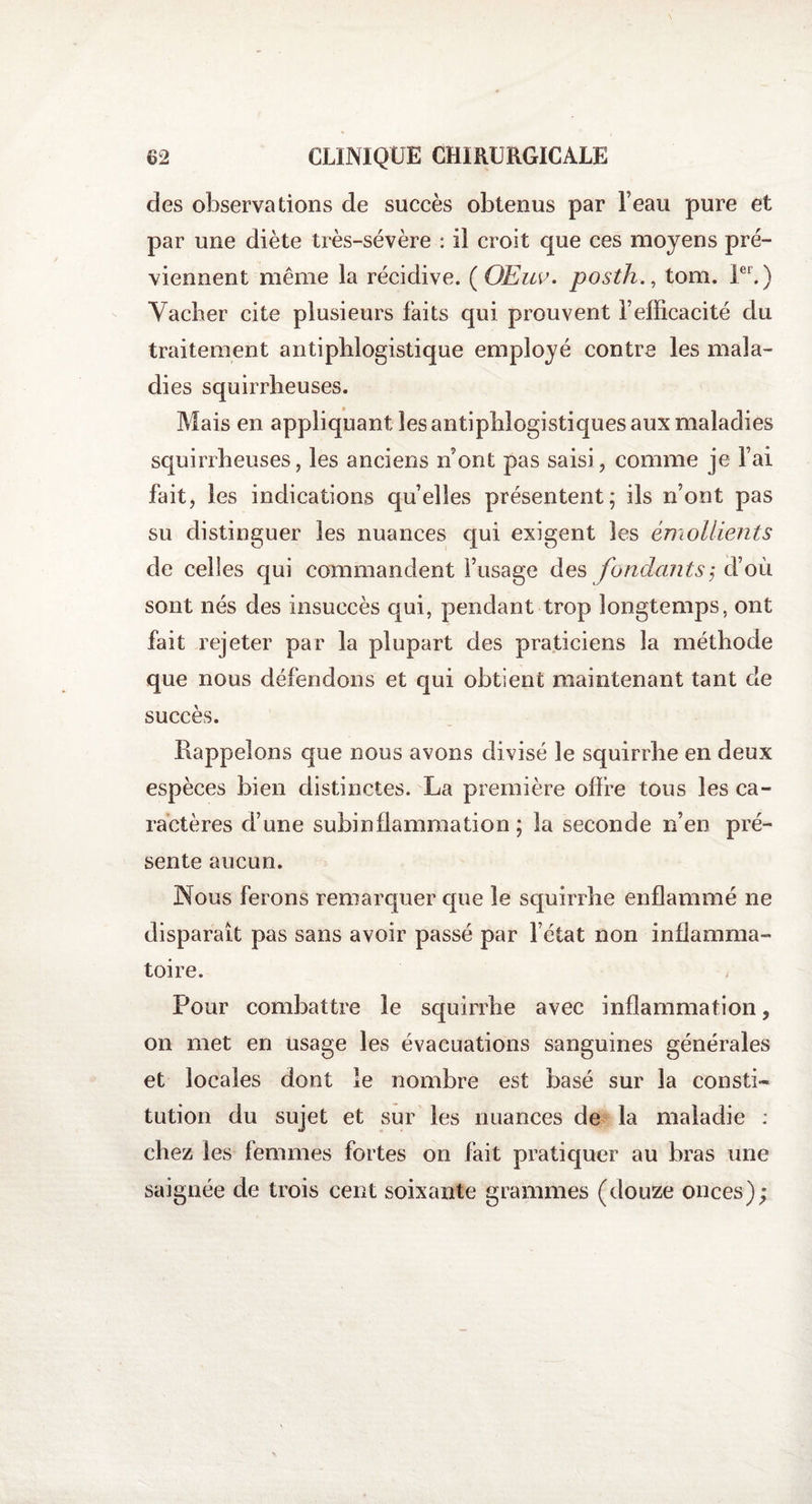 des observations de succès obtenus par beau pure et par une diète très-sévère : il croit que ces moyens pré¬ viennent même la récidive. (OEuv. posth., tom. Ier.) Vacher cite plusieurs faits qui prouvent l’efficacité du traitement antiphlogistique employé contre les mala¬ dies squirrheuses. Mais en appliquant les antiphlogistiques aux maladies squirrheuses, les anciens n ont pas saisi, comme je l’ai fait, les indications quelles présentent; ils n’ont pas su distinguer les nuances qui exigent les émollients de celles qui commandent l’usage des fondants ,* d’où sont nés des insuccès qui, pendant trop longtemps, ont fait rejeter par la plupart des praticiens la méthode que nous défendons et qui obtient maintenant tant de succès. Rappelons que nous avons divisé le squirrhe en deux espèces bien distinctes. La première offre tous les ca¬ ractères d’une subinflammation; la seconde n’en pré¬ sente aucun. Nous ferons remarquer que le squirrhe enflammé ne disparait pas sans avoir passé par l’état non inflamma¬ toire. Pour combattre le squirrhe avec inflammation, on met en usage les évacuations sanguines générales et locales dont le nombre est basé sur la consti¬ tution du sujet et sur les nuances de la maladie : chez les femmes fortes on fait pratiquer au bras une saignée de trois cent soixante grammes (douze onces);