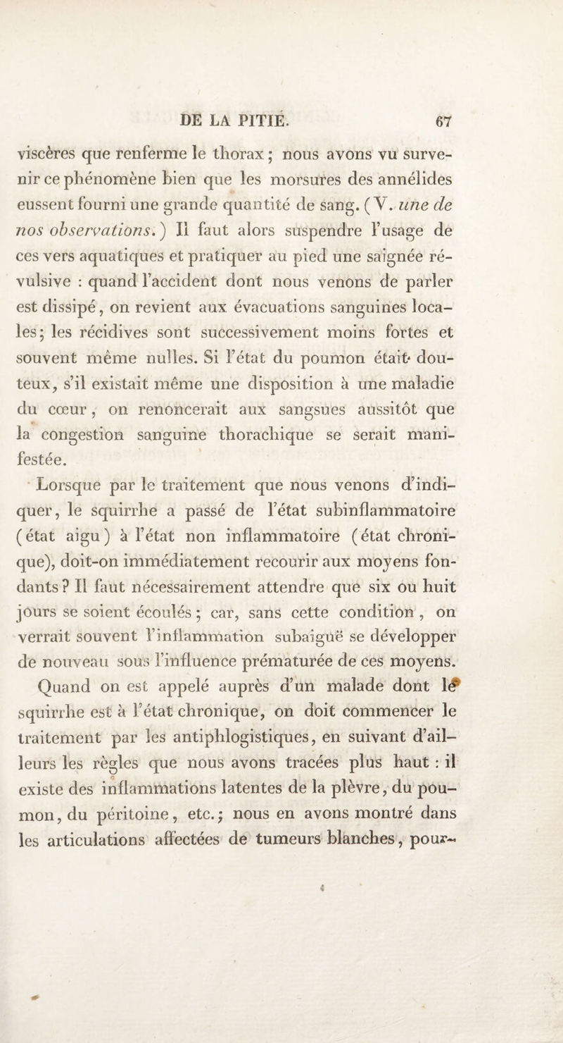 viscères que renferme le thorax ; nous avons vu surve¬ nir ce phénomène bien que les morsures des annélides eussent fourni une grande quantité de sang. (Y. une de nos observations. ) Ii faut alors suspendre F usage de ces vers aquatiques et pratiquer au pied une saignée ré¬ vulsive : quand l’accident dont nous venons de parler est dissipé, on revient aux évacuations sanguines loca¬ les; les récidives sont successivement moins fortes et souvent même nuîles. Si l’état du poumon était' dou¬ teux, s’il existait même une disposition à une maladie du cœur, on renoncerait aux sangsues aussitôt que la congestion sanguine thorachique se serait mani¬ festée. Lorsque par le traitement que nous venons d’indi¬ quer, le squirrhe a passé de l’état subinflammatoire (état aigu) à l’état non inflammatoire (état chroni¬ que), doit-on immédiatement recourir aux moyens fon¬ dants ? Il faut nécessairement attendre que six ou huit jours se soient écoulés ; car, sans cette condition , on verrait souvent F inflammation subaiguë se développer de nouveau sous l’influence prématurée de ces moyens. Quand on est appelé auprès d’un malade dont 1# squirrhe est à l’état chronique, on doit commencer le traitement par les antiphlogistiques, en suivant d’ail¬ leurs les règles que nous avons tracées plus haut : il existe des inflammations latentes de la plèvre, du pou¬ mon , du péritoine, etc. ; nous en avons montré dans les articulations affectées de tumeurs blanches, pour-