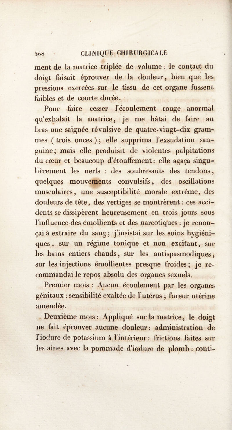 568 CLINIQUE CHIRURGICALE ment de la matrice triplée de volume : le contact du doigt faisait éprouver de la douleur, bien que les pressions exercées sur le tissu de cet organe fussent faibles et de courte durée. Pour faire cesser l’écoulement rouge anormal qu’exhalait la matrice, je me hâtai de faire au bras une saignée révulsive de quatre-vingt-dix gram¬ mes ( trois onces ) ; elle supprima l’exsudation san¬ guine; mais elle produisit de violentes palpitations du cœur et beaucoup d’étouffement : elle agaça singu¬ lièrement les nerfs : des soubresauts des tendons, quelques mouvements convulsifs, des oscillations musculaires, une susceptibilité morale extrême, des douleurs de tête, des vertiges se montrèrent : ces acci¬ dents se dissipèrent heureusement en trois jours sous l’influence des émollients et des narcotiques : je renon¬ çai à extraire du sang; j’insistai sur les soins hygiéni¬ ques , sur un régime tonique et non excitant, sur les bains entiers chauds, sur les antispasmodiques, sur les injections émollientes presque froides; je re¬ commandai le repos absolu des organes sexuels. Premier mois : Aucun écoulement par les organes génitaux -.sensibilité exaltée de l’utérus ; fureur utérine amendée. Deuxième mois : Appliqué sur la matrice, le doigt ne fait éprouver aucune douleur : administration de fiodure de potassium à l’intérieur : frictions faites sur les aines avec la pommade d’iodure de plomb : conti-