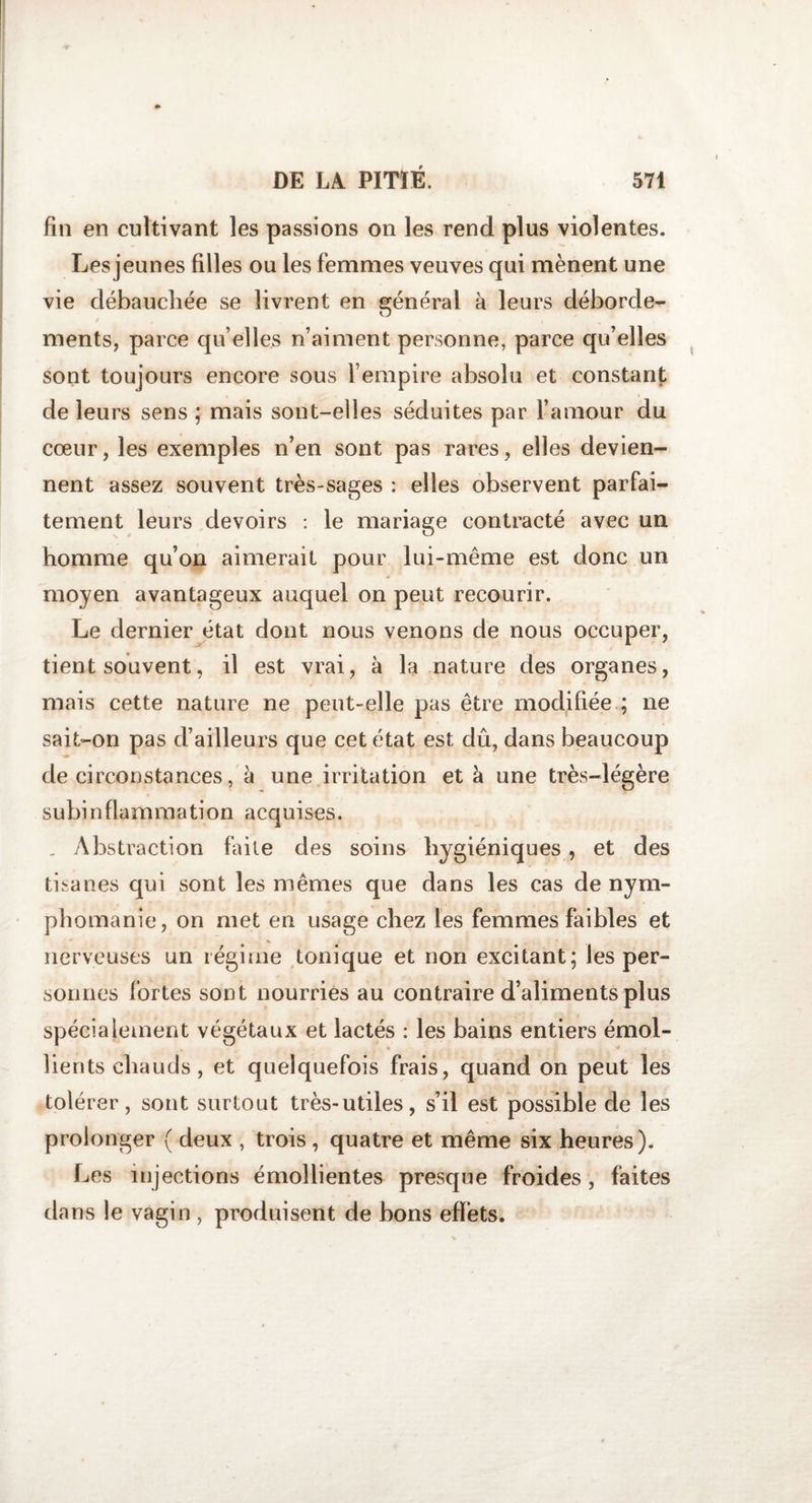 fin en cultivant les passions on les rend plus violentes. Les jeunes filles ou les femmes veuves qui mènent une vie débauchée se livrent en général à leurs déborde¬ ments, parce quelles n’aiment personne, parce qu’elles sont toujours encore sous l’empire absolu et constant de leurs sens ; mais sont-elles séduites par l’amour du cœur, les exemples n’en sont pas rares, elles devien¬ nent assez souvent très-sages : elles observent parfai¬ tement leurs devoirs : le mariage contracté avec un homme qu’on aimerait pour lui-même est donc un moyen avantageux auquel on peut recourir. Le dernier état dont nous venons de nous occuper, tient souvent, il est vrai, à la nature des organes, mais cette nature ne peut-elle pas être modifiée ; ne sait-on pas d’ailleurs que cet état est dû, dans beaucoup de circonstances, à une irritation et à une très-légère subinflammation acquises. . Abstraction faite des soins hygiéniques, et des tisanes qui sont les mêmes que dans les cas de nym¬ phomanie, on met en usage chez les femmes faibles et nerveuses un régime tonique et non excitant; les per¬ sonnes fortes sont nourries au contraire d’aliments plus spécialement végétaux et lactés : les bains entiers émol¬ lients chauds , et quelquefois frais, quand on peut les tolérer, sont surtout très-utiles, s’il est possible de les prolonger ( deux , trois , quatre et même six heures). Les injections émollientes presque froides, faites dans le vagin , produisent de bons effets.