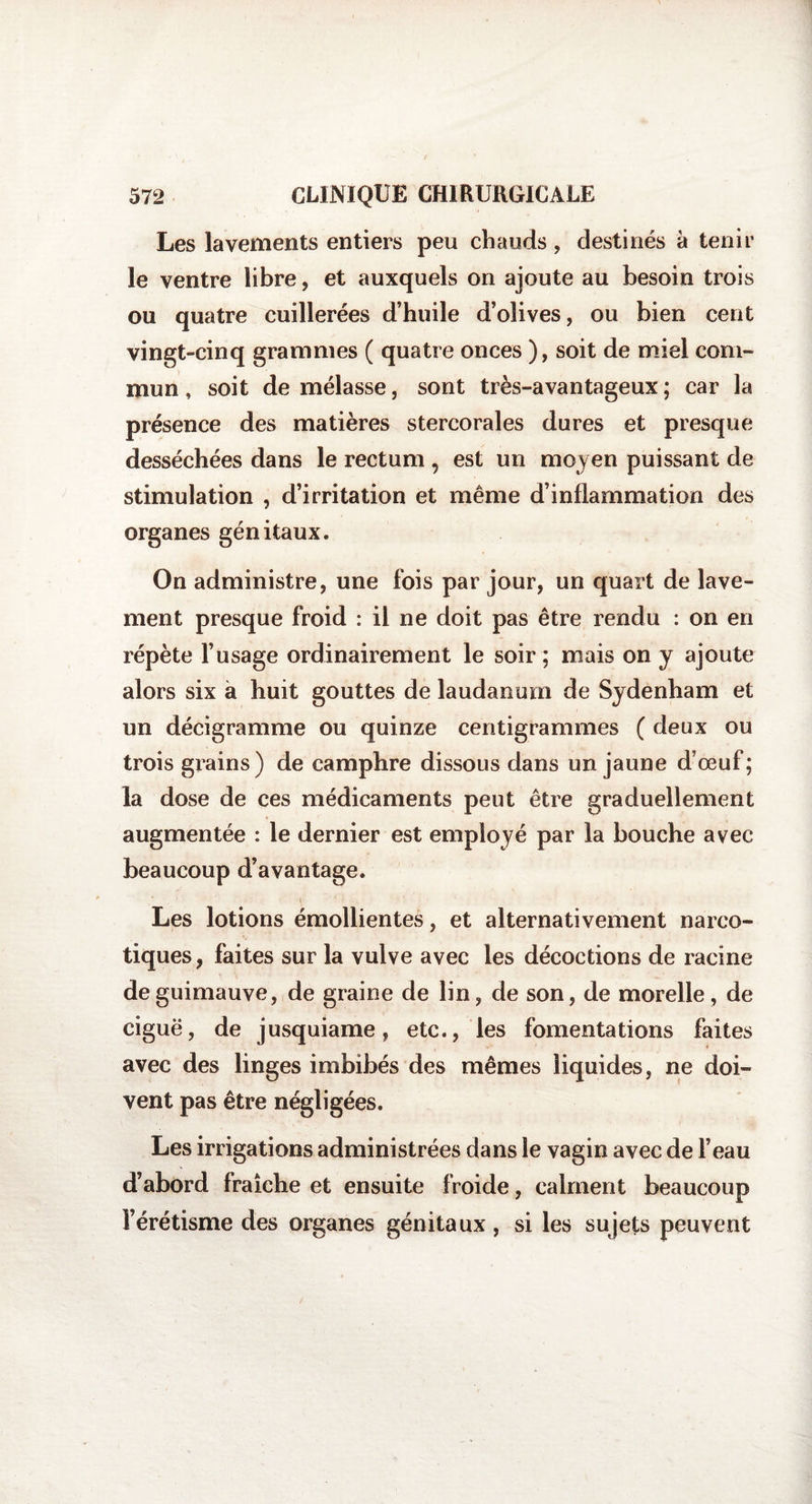 Les lavements entiers peu chauds, destinés a tenir le ventre libre, et auxquels on ajoute au besoin trois ou quatre cuillerées d’huile d’olives, ou bien cent vingt-cinq grammes ( quatre onces ), soit de miel com¬ mun , soit de mélasse, sont très-avantageux ; car la présence des matières stercorales dures et presque desséchées dans le rectum , est un moyen puissant de stimulation , d’irritation et même d’inflammation des organes génitaux. On administre, une fois par jour, un quart de lave¬ ment presque froid : il ne doit pas être rendu : on en répète l’usage ordinairement le soir ; mais on y ajoute alors six à huit gouttes de laudanum de Sydenham et un décigramme ou quinze centigrammes ( deux ou trois grains) de camphre dissous dans un jaune d’œuf; la dose de ces médicaments peut être graduellement augmentée : le dernier est employé par la bouche avec beaucoup d’avantage. Les lotions émollientes, et alternativement narco¬ tiques, faites sur la vulve avec les décoctions de racine de guimauve, de graine de lin, de son, de morelle, de ciguë, de jusquiame, etc., les fomentations faites avec des linges imbibés des mêmes liquides, ne doi¬ vent pas être négligées. Les irrigations administrées dans le vagin avec de l’eau d’abord fraîche et ensuite froide, calment beaucoup l’érétisme des organes génitaux, si les sujets peuvent