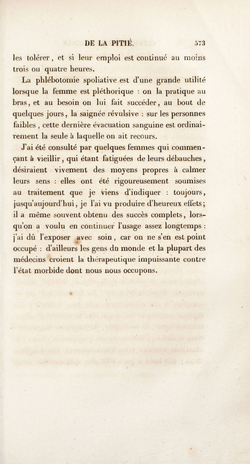 les tolérer, et si leur emploi est continué au moins trois ou quatre heures. La phlébotomie spoliative est d’une grande utilité lorsque la femme est pléthorique : on la pratique au bras, et au besoin on lui fait succéder, au bout de quelques jours, la saignée révulsive : sur les personnes faibles , cette dernière évacuation sanguine est ordinai¬ rement la seule à laquelle on ait recours. J’ai été consulté par quelques femmes qui commen¬ çant à vieillir, qui étant fatiguées de leurs débauches , désiraient vivement des moyens propres à calmer leurs sens : elles ont été rigoureusement soumises au traitement que je viens d’indiquer : toujours, jusqu’aujourd’hui, je l’ai vu produire d’heureux effets; il a même souvent obtenu des succès complets, lors¬ qu’on a voulu en continuer l’usage assez longtemps : j’ai dû l’exposer avec soin, car on ne s’en est point occupé : d’ailleurs les gens du monde et la plupart des médecins croient la thérapeutique impuissante contre l’état morbide dont nous nous occupons.