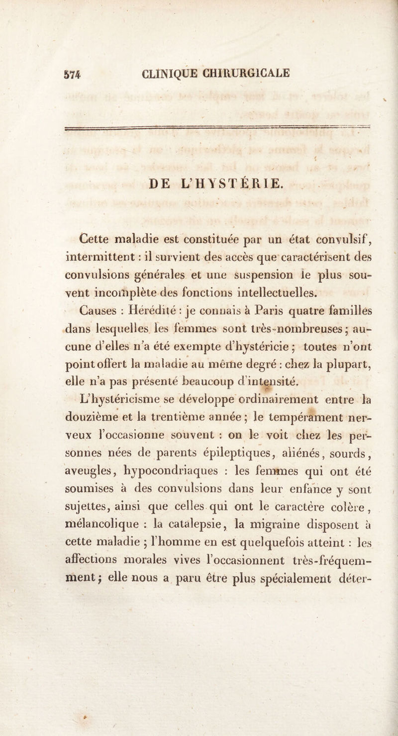DE L’HYSTÉRIE. Cette maladie est constituée par un état convulsif, intermittent : il survient des accès que caractérisent des convulsions générales et une suspension le plus sou- vent incomplète des fonctions intellectuelles. Causes : Hérédité : je connais à Paris quatre familles dans lesquelles les femmes sont très-nombreuses; au- cune d’elles n’a été exempte d’hystéricie ; toutes n’ont ■ point offert la maladie au même degré : chez la plupart, elle n’a pas présente beaucoup d’intensité. L’hystéricisme se développe ordinairement entre la douzième et la trentième année ; le tempérament ner¬ veux l’occasionne souvent : on le voit cliez les per¬ sonnes nées de parents épileptiques, aliénés, sourds, aveugles, hypocondriaques : les femmes qui ont été soumises à des convulsions dans leur enfance y sont sujettes, ainsi que celles qui ont le caractère colère, mélancolique : la catalepsie, la migraine disposent à cette maladie ; l’homme en est quelquefois atteint : les affections morales vives l’occasionnent très-fréquem¬ ment ) elle nous a paru être plus spécialement déter-