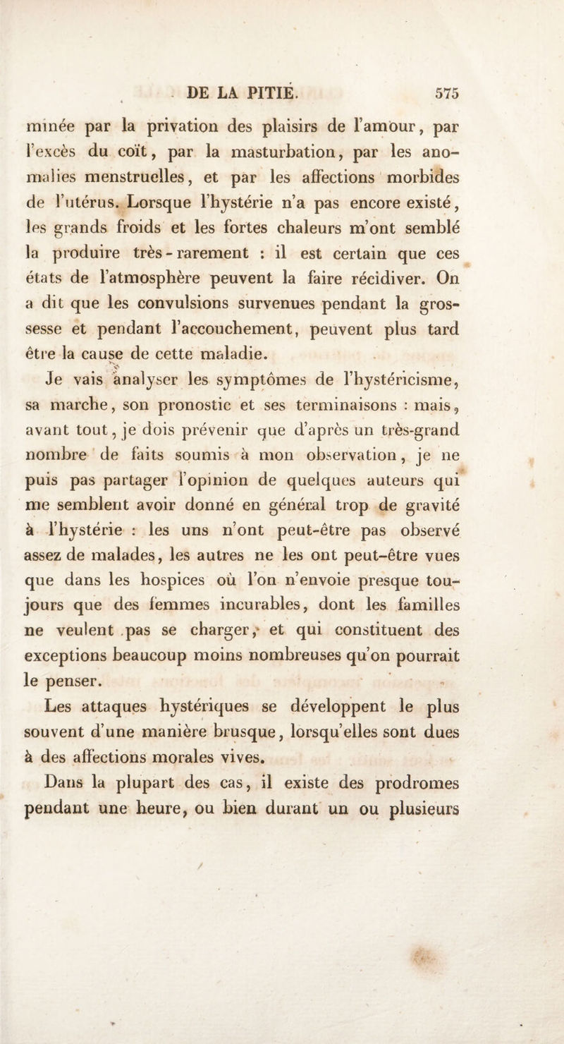 minée par la privation des plaisirs de l’amour, par l’excès du coït, par la masturbation, par les ano¬ malies menstruelles, et par les affections morbides de l’utérus. Lorsque l’hystérie n’a pas encore existé, les grands froids et les fortes chaleurs m’ont semblé la produire très - rarement : il est certain que ces états de l’atmosphère peuvent la faire récidiver. On a dit que les convulsions survenues pendant la gros¬ sesse et pendant l’accouchement, peuvent plus tard être la cause de cette maladie. Je vais analyser les symptômes de l’hystéricisme, sa marche, son pronostic et ses terminaisons : mais9 avant tout, je dois prévenir que d’après un très-grand nombre de faits soumis à mon observation, je ne puis pas partager l’opinion de quelques auteurs qui me semblent avoir donné en général trop de gravité à l’hystérie : les uns n’ont peut-être pas observé assez de malades, les autres ne les ont peut-être vues que dans les hospices où l’on n’envoie presque tou¬ jours que des femmes incurables, dont les familles ne veulent pas se charger,' et qui constituent des exceptions beaucoup moins nombreuses qu’on pourrait le penser. Les attaques hystériques se développent le plus souvent d’une manière brusque, lorsqu’elles sont dues à des affections morales vives. Dans la plupart des cas, il existe des prodromes pendant une heure, ou bien durant un ou plusieurs