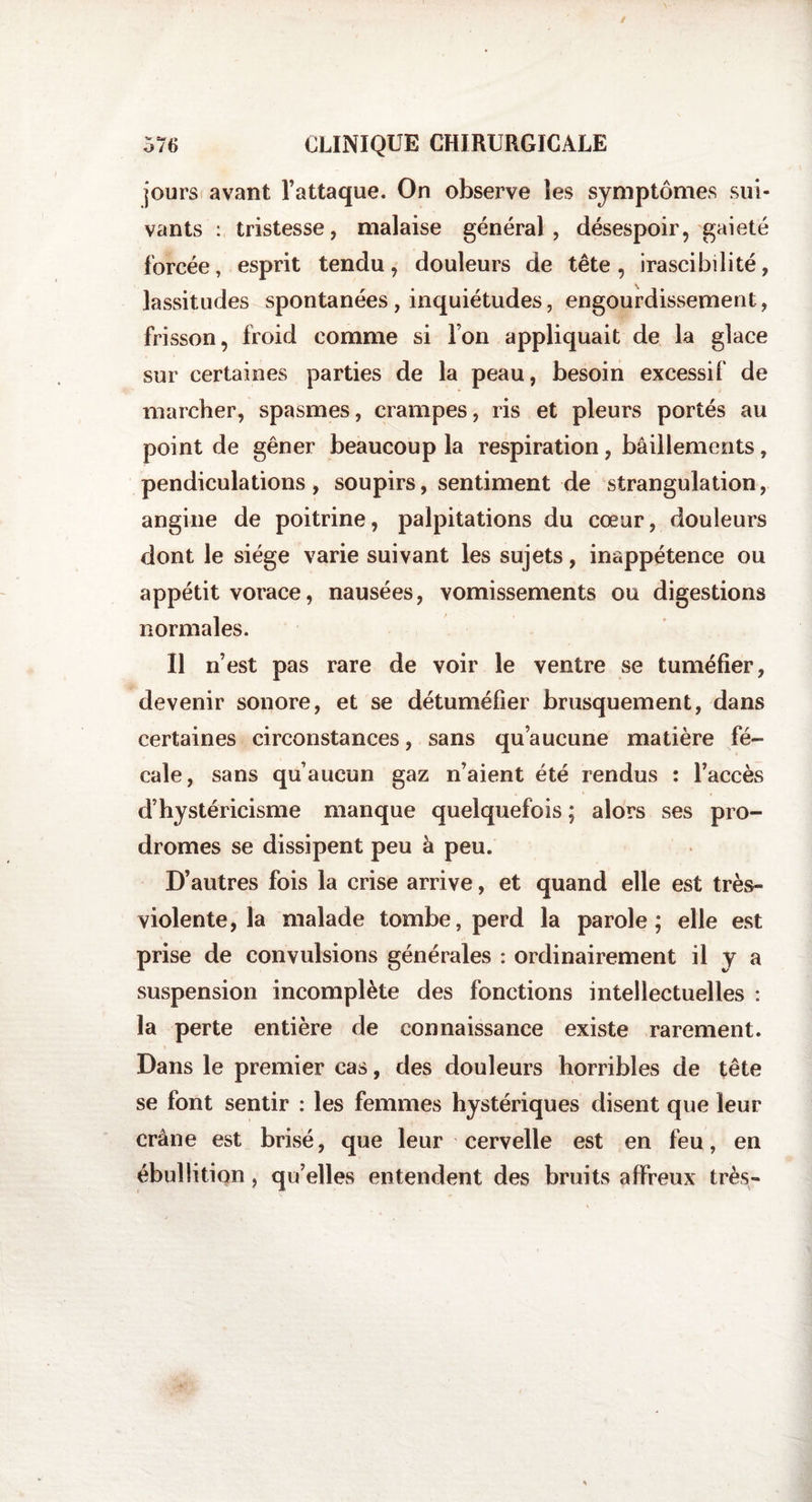 jours avant l’attaque. On observe les symptômes sui¬ vants : tristesse, malaise général , désespoir, gaieté forcée, esprit tendu, douleurs de tête, irascibilité, lassitudes spontanées, inquiétudes, engourdissement , frisson, froid comme si l’on appliquait de la glace sur certaines parties de la peau, besoin excessif de marcher, spasmes, crampes, ris et pleurs portés au point de gêner beaucoup la respiration, bâillements, pendiculations, soupirs, sentiment de strangulation, angine de poitrine, palpitations du cœur, douleurs dont le siège varie suivant les sujets, inappétence ou appétit vorace, nausées, vomissements ou digestions normales. Il n’est pas rare de voir le ventre se tuméfier, devenir sonore, et se détuméfier brusquement, dans certaines circonstances, sans qu’aucune matière fé¬ cale, sans qu’aucun gaz n’aient été rendus : l’accès d’hystéricisme manque quelquefois ; alors ses pro¬ dromes se dissipent peu à peu. D’autres fois la crise arrive, et quand elle est très- violente, la malade tombe, perd la parole; elle est prise de convulsions générales : ordinairement il y a suspension incomplète des fonctions intellectuelles : la perte entière de connaissance existe rarement. Dans le premier cas, des douleurs horribles de tête se font sentir : les femmes hystériques disent que leur crâne est brisé, que leur cervelle est en feu, en ébullition, qu’elles entendent des bruits affreux très-