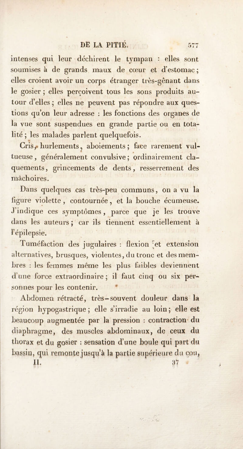 intenses qui leur déchirent le tympan : elles sont soumises à de grands maux de coeur et d’estomac ; elles croient avoir un corps étranger très-gênant dans le gosier ; elles perçoivent tous les sons produits au¬ tour d’elles ; elles ne peuvent pas répondre aux ques¬ tions qu’on leur adresse : les fonctions des organes de la vue sont suspendues en grande partie ou en tota¬ lité ; les malades parlent quelquefois. « Cris,, hurlements, aboiements; face rarement vul- m tueuse, généralement convulsive; ordinairement cla¬ quements, grincements de dents, resserrement des mâchoires. Dans quelques cas très-peu communs, on a vu la figure violette , contournée, et la bouche écumeuse. J’indique ces symptômes, parce que je les trouve dans les auteurs ; car ils tiennent essentiellement à l’épilepsie. Tuméfaction des jugulaires : flexion et extension alternatives, brusques, violentes, du tronc et des mem¬ bres : les femmes même les plus faibles deviennent d’une force extraordinaire; il faut cinq ou six per¬ sonnes pour les contenir. Abdomen rétracté, très-souvent douleur dans la région hypogastrique; elle s’irradie au loin; elle est beaucoup augmentée par la pression : contraction du diaphragme, des muscles abdominaux, de ceux du thorax et du gosier : sensation d’une boule qui part du bassin, qui remonte jusqu’à la partie supérieure du cou, IL 37