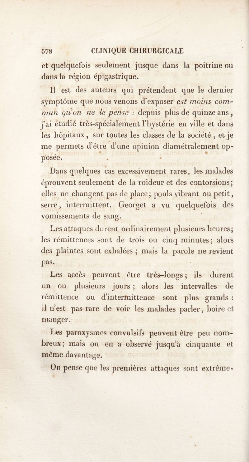 et quelquefois seulement jusque dans la poitrine ou dans la région épigastrique. Il est des auteurs qui prétendent que le dernier symptôme que nous venons d’exposer est moins com¬ mun quon ne le pense : depuis plus de quinze ans, j’ai étudié très-s les hôpitaux, sur toutes les classes de la société , et je me permets d’être d’une opinion diamétralement op¬ posée. Dans quelques cas excessivement rares, les malades éprouvent seulement de la roideur et des contorsions; elles ne changent pas de place; pouls vibrant ou petit, serré, intermittent. Georget a vu quelquefois des vomissements de sang. Les attaques durent ordinairement plusieurs heures; les rémittences sont de trois ou cinq minutes; alors des plaintes sont exhalées ; mais la parole ne revient pas. Les accès peuvent être très-longs ; ils durent un ou plusieurs jours ; alors les intervalles de rémittence ou d’intermittence sont plus grands : il n’est pas rare de voir les malades parler, boire et manger. Les paroxysmes convulsifs peuvent être peu nom¬ breux; mais on en a observé jusqu’à cinquante et même davantage. * On pense que les premières attaques sont extrême- pécialement l’hystérie en ville et dans