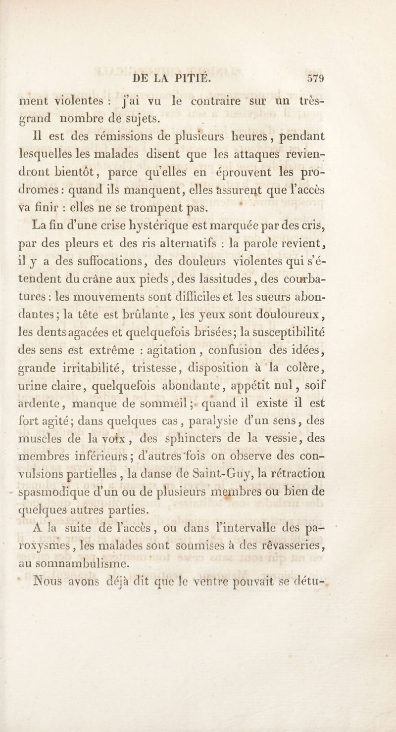 ment violentes : j’ai vu le contraire sur un très- grand nombre de sujets. Il est des rémissions de plusieurs heures, pendant lesquelles les malades disent que les attaques revien¬ dront bientôt, parce qu’elles en éprouvent les pro¬ dromes: quand ils manquent, elles assurent que l’accès va finir : elles ne se trompent pas. La fin d’une crise hystérique est marquée par des cris, par des pleurs et des ris alternatifs : la parole revient, il y a des suffocations, des douleurs violentes qui s’é¬ tendent du crâne aux pieds , des lassitudes, des courba¬ tures : les mouvements sont difficiles et les sueurs abon¬ dantes; la tête est brûlante , les yeux sont douloureux, les dents agacées et quelquefois brisées; la susceptibilité des sens est extrême : agitation, confusion des idées, grande irritabilité, tristesse, disposition à la colère, urine claire, quelquefois abondante, appétit nul ? soif ardente, manque de sommeil;' quand il existe il est fort agité; dans quelques cas , paralysie d’un sens, des muscles de la voix , des sphincters de la vessie, des membres inférieurs; d’autres fois on observe des con¬ vulsions partielles , la danse de Saint-Guy, la rétraction spasmodique d’un ou de plusieurs membres ou bien de quelques autres parties. A la suite de l’accès, ou dans l’intervalle des pa¬ roxysmes, les malades sont soumises à des rêvasseries, au somnambulisme. Nous avons déjà dit que îe ventre pouvait se détu-