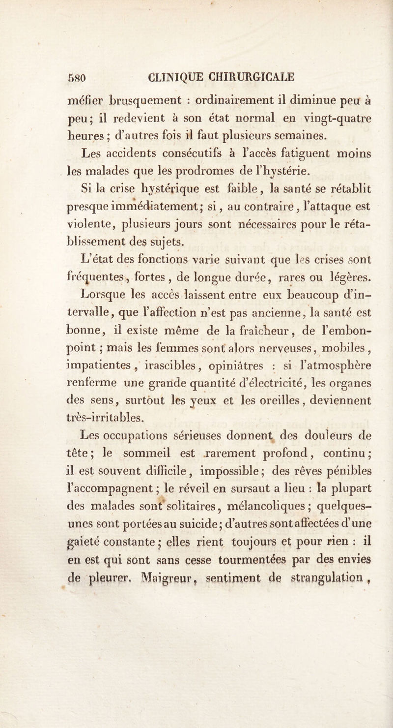 méfier brusquement : ordinairement il diminue peu à peu; il redevient à son état normal en vingt-quatre heures ; d’autres fois il faut plusieurs semaines. Les accidents consécutifs à l’accès fatiguent moins les malades que les prodromes de fhystérie. Si la crise hystérique est faible, la santé se rétablit presque immédiatement; si, au contraire, l’attaque est violente, plusieurs jours sont nécessaires pour le réta¬ blissement des sujets. L’état des fonctions varie suivant que les crises sont fréquentes, fortes , de longue durée, rares ou légères. Lorsque les accès laissent entre eux beaucoup d’in¬ tervalle, que l’affection n’est pas ancienne, la santé est bonne, il existe même de la fraîcheur, de l’embon¬ point ; mais les femmes sont alors nerveuses, mobiles , impatientes, irascibles, opiniâtres : si l’atmosphère renferme une grande quantité d’électricité, les organes des sens, surtout les yeux et les oreilles, deviennent très-irritables. Les occupations sérieuses donnent des douleurs de tête ; le sommeil est rarement profond, continu ; il est souvent difficile, impossible ; des rêves pénibles l’accompagnent ; le réveil en sursaut a lieu : la plupart des malades sont solitaires9 mélancoliques; quelques- unes sont portées au suicide; d’autres sont affectées d’une gaieté constante ; elles rient toujours et pour rien : il en est qui sont sans cesse tourmentées par des envies de pleurer. Maigreur, sentiment de strangulation ,