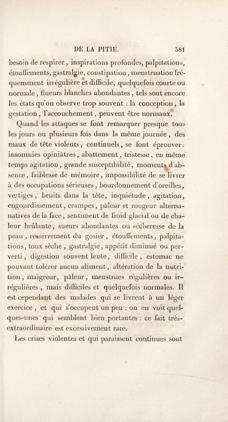besoin de respirer, inspirations profondes, palpitations, étouffements, gastralgie, constipation, menstruation fré¬ quemment irrégulière et difficile, quelquefois courte ou normale , flueurs blanches abondantes , tels sont encore les états qu’on observe trop souvent : la conception, la gestation, l’accouchement, peuvent être normaux. Quand les attaques se font remarquer presque tous les jours ou plusieurs fois dans la même journée , des maux de tête violents , continuels, se font éprouver : insomnies opiniâtres, abattement, tristesse , en même temps agitation, grande susceptibilité, moments d’ab¬ sence , faiblesse de mémoire, impossibilité de se livrer à des occupations sérieuses, bourdonnement d’oreilles, vertiges, bruits dans la tête, inquiétude, agitation, engourdissement, crampes, pâleur et rougeur alterna- natives de la face, sentiment de froid glacial ou de cha¬ leur brûlante, sueurs abondantes ou sécheresse de la peau , resserrement du gosier , étouffements, palpita¬ tions, toux sèche , gastralgie, appétit diminué ou per¬ verti, digestion souvent lente, difficile, estomac ne pouvant tolérer aucun aliment, altération de la nutri¬ tion, maigreur, pâleur, menstrues régulières ou ir¬ régulières , mais difficiles et quelquefois normales. Il est cependant des malades qui se livrent à un léger exercice , et qui s’occupent un peu : on en voit quel¬ ques-unes qui semblent bien portantes : ce fait très- extraordinaire est excessivement rare. Les crises violentes et qui paraissent continues sont