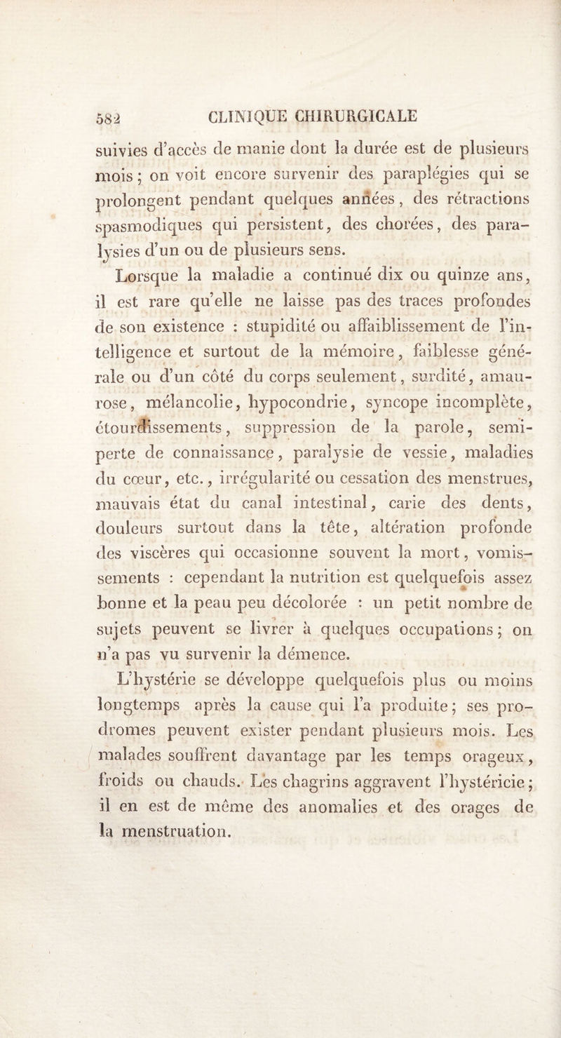 suivies d’accès de manie dont la durée est de plusieurs mois; on voit encore survenir des paraplégies qui se prolongent pendant quelques années, des rétractions spasmodiques qui persistent, des chorées, des para¬ lysies d’un ou de plusieurs sens. Lorsque la maladie a continué dix ou quinze ans, il est rare quelle ne laisse pas des traces profondes de son existence : stupidité ou affaiblissement de l’in¬ telligence et surtout de la mémoire, faiblesse géné¬ rale ou d’un côté du corps seulement, surdité, amau¬ rose, mélancolie, hypocondrie, syncope incomplète, étourdissements, suppression de la parole. semi- perte de connaissance, paralysie de vessie, maladies du cœur, etc., irrégularité ou cessation des menstrues, mauvais état du canal intestinal, carie des dents, douleurs surtout dans la tête, altération profonde des viscères qui occasionne souvent la mort, vomis¬ sements : cependant la nutrition est quelquefois assez bonne et la peau peu décolorée : un petit nombre de sujets peuvent se livrer à quelques occupations; on n’a pas vu survenir la démence. L’hystérie se développe quelquefois plus ou moins longtemps après la cause qui l’a produite; ses pro¬ dromes peuvent exister pendant plusieurs mois. Les malades souffrent davantage par les temps orageux, froids ou chauds. Lès chagrins aggravent l’hystéricie; il en est de même des anomalies et des orages de la menstruation.