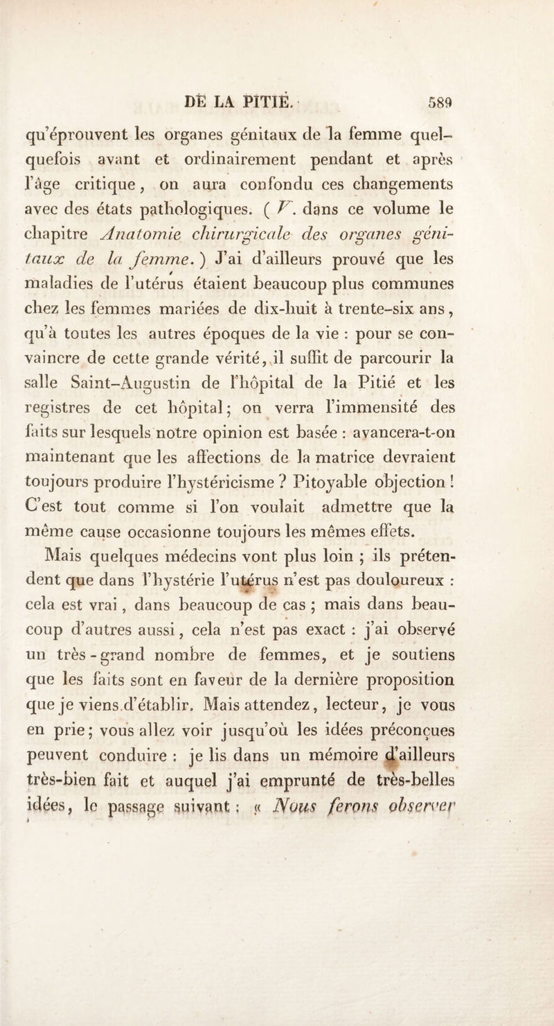 qu’éprouvent les organes génitaux de la femme quel- quefois avant et ordinairement pendant et après l’âge critique, on aura confondu ces changements avec des états pathologiques. ( V. dans ce volume le chapitre Anatomie chirurgicale des organes géni¬ taux de la femme. ) J’ai d’ailleurs prouvé que les maladies de l’utérus étaient beaucoup plus communes chez les femmes mariées de dix-huit à trente-six ans, qu’à toutes les autres époques de la vie : pour se con¬ vaincre de cette grande vérité, il suffit de parcourir la salle Saint-Augustin de l’hôpital de la Pitié et les » registres de cet hôpital ; on verra l’immensité des faits sur lesquels notre opinion est basée : avancera-t-on maintenant que les affections de la matrice devraient toujours produire l’hystéricisme ? Pitoyable objection î C’est tout comme si l’on voulait admettre que la même cause occasionne toujours les mêmes effets. Mais quelques médecins vont plus loin ; ils préten¬ dent que dans l’hystérie l’utérus n’est pas douloureux : cela est vrai, dans beaucoup de cas ; mais dans beau¬ coup d’autres aussi, cela n’est pas exact : j’ai observé un très-grand nombre de femmes, et je soutiens que les faits sont en faveur de la dernière proposition que je viens d’établir. Mais attendez, lecteur, je vous en prie; vous allez voir jusqu’où les idées préconçues peuvent conduire : je lis dans un mémoire d’ailleurs très-bien fait et auquel j’ai emprunté de très-belles idées, le passage suivant: « Nous ferons observer