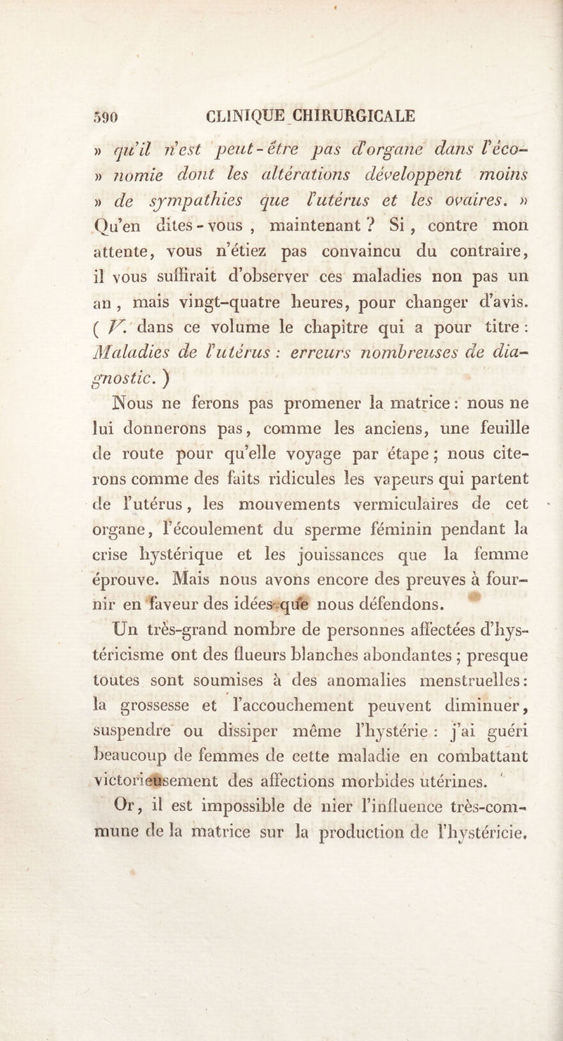 « 590 CLINIQUE CHIRURGICALE » qu’il n’est peut-être pas d’organe dans Téco- » nomie dont les altérations développent moins » de sympathies que l’utérus et les ovaires. » Qu’en dites » vous , maintenant ? Si , contre mon attente, vous n’étiez pas convaincu du contraire, il vous suffirait d’observer ces maladies non pas un an , mais vingt-quatre heures, pour changer d’avis. ( V. dans ce volume le chapitre qui a pour titre : Maladies de Futérus : erreurs nombreuses de dia¬ gnostic. ) Nous ne ferons pas promener la matrice : nous ne lui donnerons pas, comme les anciens, une feuille de route pour qu’elle voyage par étape ; nous cite¬ rons comme des faits ridicules les vapeurs qui partent de l’utérus, les mouvements vermiculaires de cet * organe, l’écoulement du sperme féminin pendant la crise hystérique et les jouissances que la femme éprouve. Mais nous avons encore des preuves à four¬ nir en faveur des idées que nous défendons. Un très-grand nombre de personnes affectées d’hys- téricisme ont des flueurs blanches abondantes ; presque toutes sont soumises à des anomalies menstruelles: la grossesse et l’accouchement peuvent diminuer, suspendre ou dissiper même l’hystérie : j’ai guéri beaucoup de femmes de cette maladie en combattant victorieusement des affections morbides utérines. Or, il est impossible de nier l’influence très-com¬ mune de la matrice sur la production de l’hystéricie.