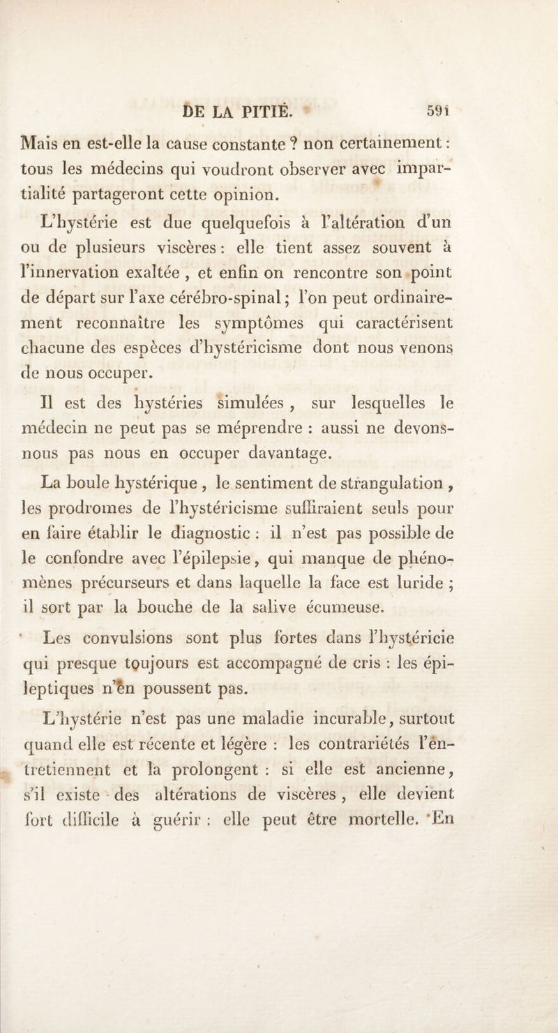 » Mais en est-elle la cause constante ? non certainement : tous les médecins qui voudront observer avec impar- tialité partageront cette opinion. L’hystérie est due quelquefois à l’altération d’un ou de plusieurs viscères : elle tient assez souvent à l’innervation exaltée , et enfin on rencontre son point de départ sur l’axe cérébro-spinal ; l’on peut ordinaire¬ ment reconnaître les symptômes qui caractérisent chacune des espèces d’hystéricisme dont nous venons de nous occuper. Il est des hystéries simulées , sur lesquelles le médecin ne peut pas se méprendre : aussi ne devons- nous pas nous en occuper davantage. La boule hystérique , le sentiment de strangulation , les prodromes de l’hystéricisme suffiraient seuls pour en faire établir le diagnostic : il n’est pas possible de le confondre avec l’épilepsie, qui manque de phéno¬ mènes précurseurs et dans laquelle la face est luride ; il sort par la bouche de la salive écumeuse. Les convulsions sont plus fortes dans l’hystéricie qui presque toujours est accompagné de cris : les épi¬ leptiques n’ên poussent pas. L’hystérie n’est pas une maladie incurable, surtout quand elle est récente et légère : les contrariétés l’en¬ tretiennent et la prolongent : si elle est ancienne, s’il existe des altérations de viscères , elle devient fort difficile à guérir ; elle peut être mortelle. En