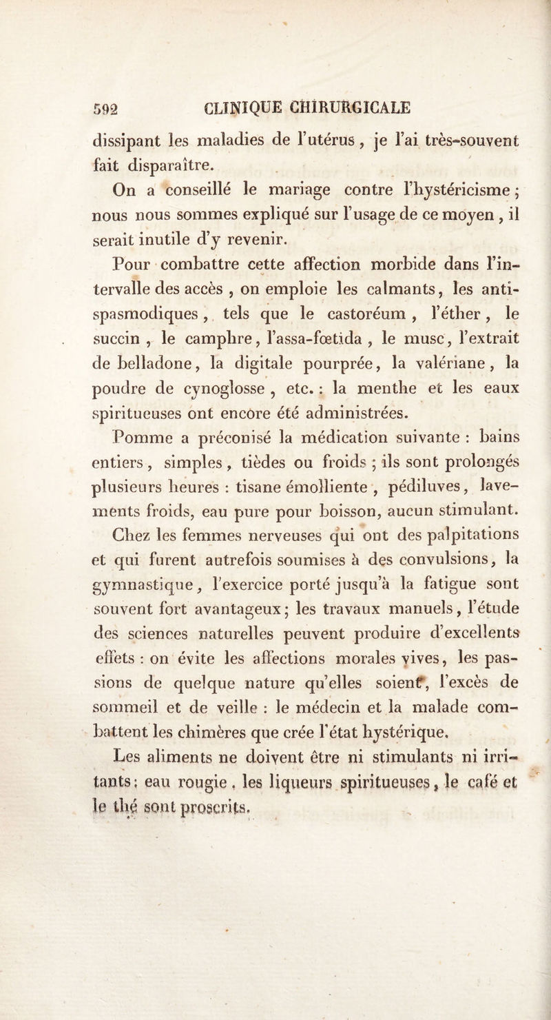 dissipant les maladies de l’utérus , je Fai très«souvent fait disparaître. On a conseillé le mariage contre l’hystéricisme ; nous nous sommes expliqué sur Fusage de ce moyen , il serait inutile d’y revenir. Pour combattre cette affection morbide dans l’in¬ tervalle des accès , on emploie les calmants, les anti¬ spasmodiques , tels que le castoréum , l’éther, le succin , le camphre, Fassa-fætida , le musc, Fextrait de belladone, la digitale pourprée, la valériane, la poudre de cynoglosse 9 etc. : la menthe et les eaux spiritueuses ont encore été administrées. Pomme a préconisé la médication suivante : bains entiers , simples , tièdes ou froids ; ils sont prolongés plusieurs heures : tisane émolliente , pédiluves, lave¬ ments froids, eau pure pour boisson, aucun stimulant. Chez les femmes nerveuses qui ont des palpitations et qui furent autrefois soumises à des convulsions, la gymnastique, F exercice porté jusqu’à la fatigue sont souvent fort avantageux ; les travaux manuels, l’étude des sciences naturelles peuvent produire d’excellents effets : on évite les affections morales vives, les pas¬ sions de quelque nature qu’elles soient, l’excès de sommeil et de veille : le médecin et la malade com¬ battent les chimères que crée Fétat hystérique. Les aliments ne doivent être ni stimulants ni irri¬ tants ; eau rougie . les liqueurs spiritueuses, le café et le thé sont proscrits.
