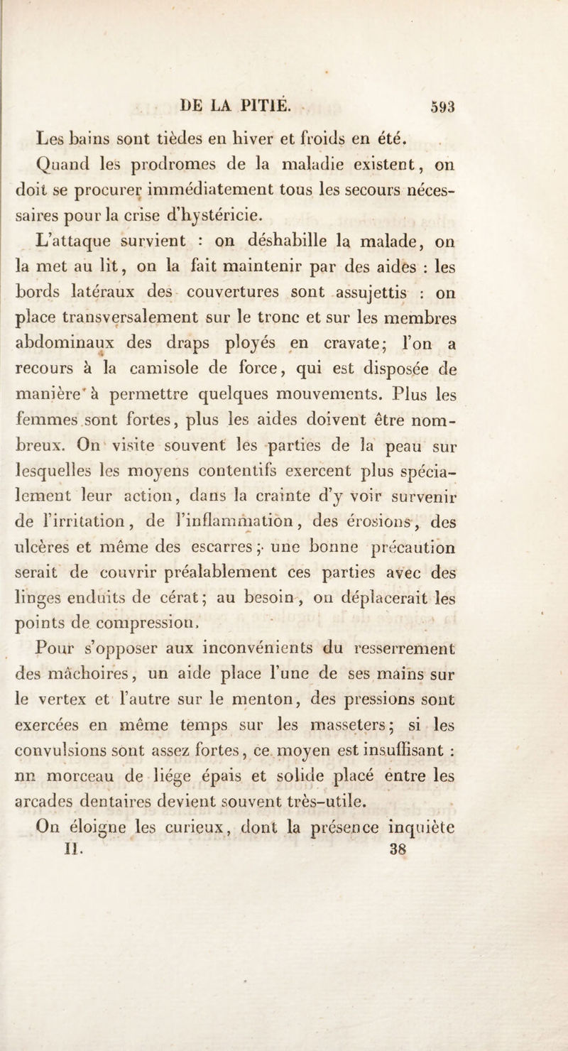 Les bains sont tièdes en hiver et froids en été. Quand les prodromes de la maladie existent, on doit se procurer immédiatement tous les secours néces¬ saires pour la crise d’hystéricie. L’attaque survient : on déshabille la malade, on la met au lit, on la fait maintenir par des aides : les bords latéraux des couvertures sont assujettis : on place transversalement sur le tronc et sur les membres abdominaux des draps ployés en cravate; l’on a recours à la camisole de force, qui est disposée de manière à permettre quelques mouvements. Plus les femmes sont fortes, plus les aides doivent être nom¬ breux. On visite souvent les parties de la peau sur lesquelles les moyens contentifs exercent plus spécia¬ lement leur action, dans la crainte d’y voir survenir de l’irritation, de l’inflammation, des érosions, des ulcères et même des escarres ;* une bonne précaution serait de couvrir préalablement ces parties avec des linges enduits de cérat; au besoin, on déplacerait les points de compression. Pour s’opposer aux inconvénients du resserrement des mâchoires, un aide place l’une de ses mains sur le vertex et l’autre sur le menton, des pressions sont exercées en même temps sur les masseters; si les convulsions sont assez fortes, ce moyen est insuffisant : nn morceau de liège épais et solide placé entre les arcades dentaires devient souvent très-utile. On éloigne les curieux, dont la présence inquiète II. 38