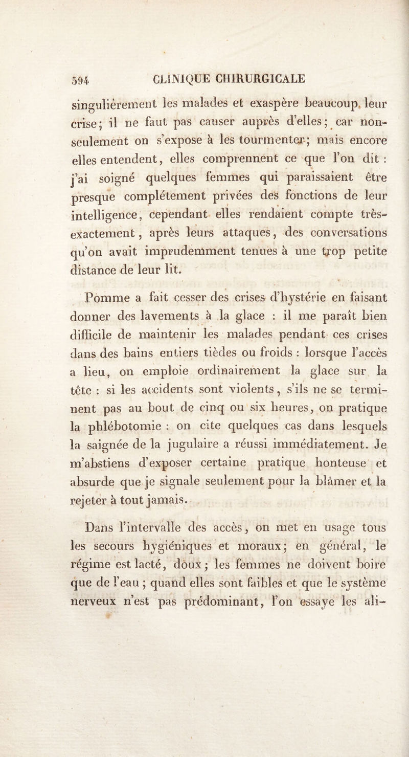 singulièrement les malades et exaspère beaucoup, leur crise; il ne faut pas causer auprès d’elles; car non- seulement on s’expose à les tourmenter; mais encore elles entendent, elles comprennent ce que l’on dit: j’ai soigné quelques femmes qui paraissaient être presque complètement privées des fonctions de leur intelligence, cependant elles rendaient compte très- exactement , après leurs attaques, des conversations qu’on avait imprudemment tenues à une trop petite distance de leur lit. Pomme a fait cesser des crises d’hystérie en faisant donner des lavements à la glace : il me parait bien difficile de maintenir les malades pendant ces crises dans des bains entiers tièdes ou froids : lorsque l’accès a lieu, on emploie ordinairement la glace sur la tête : si les accidents sont violents, s’ils ne se termi¬ nent pas au bout de cinq ou six heures, on pratique la phlébotomie : on cite quelques cas dans lesquels la saignée de la jugulaire a réussi immédiatement. Je m’abstiens d’exposer certaine pratique honteuse et absurde que je signale seulement pour la blâmer et la rejeter à tout jamais. Dans l’intervalle des accès, on met en usage tous les secours hygiéniques et moraux; en général, le régime est lacté, doux; les femmes ne doivent boire que de l’eau ; quand elles sont faibles et que le système nerveux n’est pas prédominant, Fou essaye les ali-
