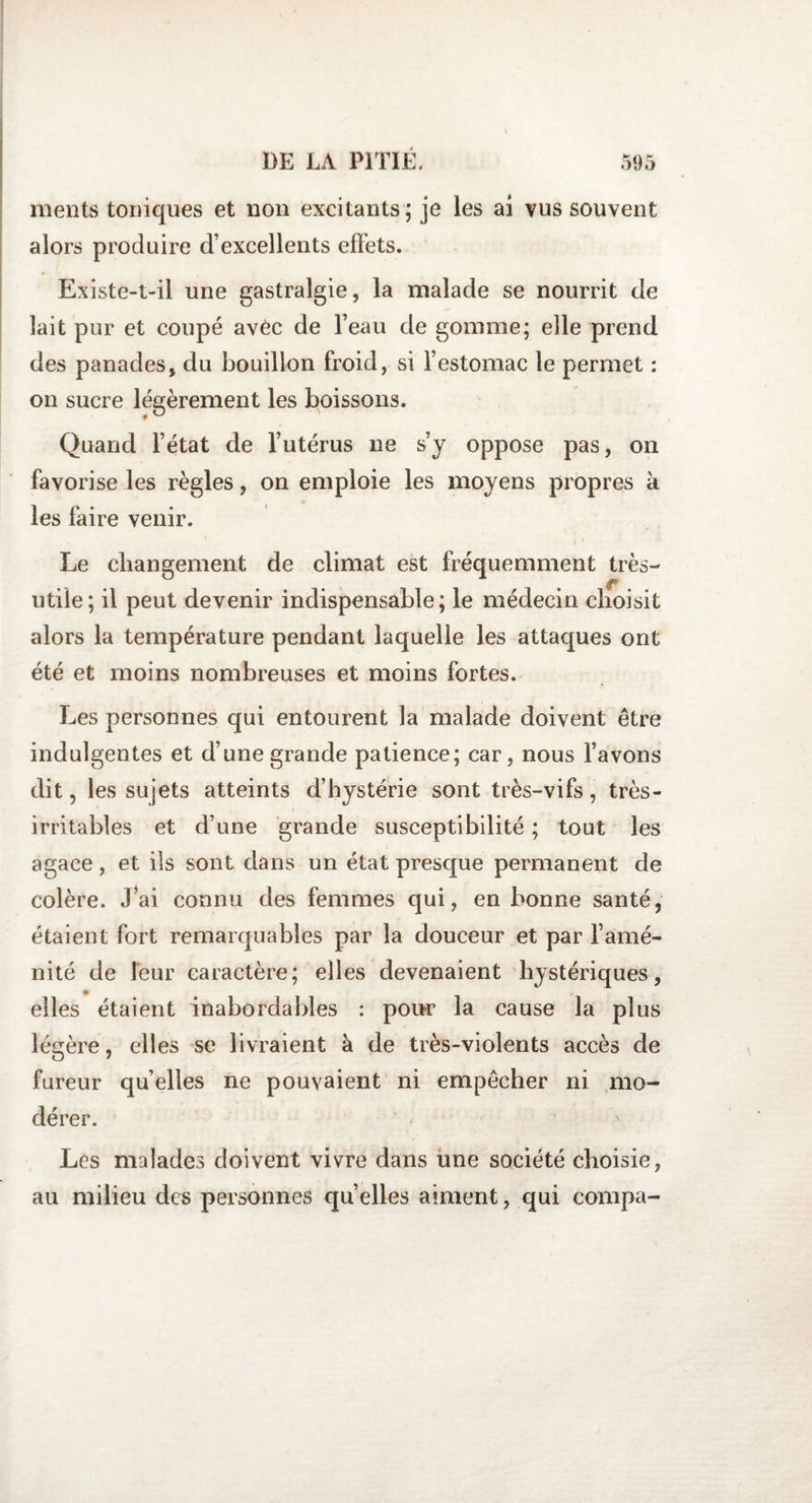 ments toniques et non excitants; je les ai vus souvent alors produire d’excellents effets. Existe-t-il une gastralgie, la malade se nourrit de lait pur et coupé avèc de l’eau de gomme; elle prend des panades, du bouillon froid, si l’estomac le permet : on sucre légèrement les boissons. Quand l’état de l’utérus ne s’y oppose pas, on favorise les règles, on emploie les moyens propres k les faire venir. Le changement de climat est fréquemment très- utile; il peut devenir indispensable; le médecin choisit alors la température pendant laquelle les attaques ont été et moins nombreuses et moins fortes. Les personnes qui entourent la malade doivent être indulgentes et d’une grande patience; car, nous l’avons dit, les sujets atteints d’hystérie sont très-vifs, très- irritables et d’une grande susceptibilité ; tout les agace, et ils sont dans un état presque permanent de colère. J’ai connu des femmes qui, en bonne santé, étaient fort remarquables par la douceur et par l’amé¬ nité de leur caractère; elles devenaient hystériques, elles étaient inabordables : pour la cause la plus légère, elles se livraient à de très-violents accès de fureur quelles ne pouvaient ni empêcher ni mo¬ dérer. Les malades doivent vivre dans une société choisie, au milieu des personnes quelles aiment, qui compa-