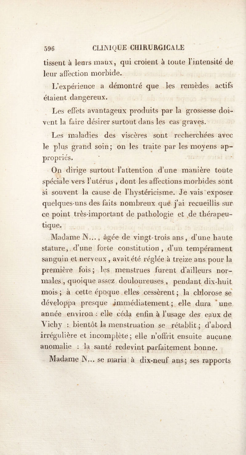 tissent à leurs maux, qui croient à toute l’intensité de leur affection morbide. L’expérience a démontré que les remèdes actifs f étaient dangereux. Les effets avantageux produits par la grossesse doi- vent la faire désirer surtout dans les cas graves. Les maladies des viscères sont recherchées avec le plus grand soin; on les traite par les moyens ap¬ propriés. ✓ On dirige surtout l’attention d’une manière toute spéciale vers l’utérus , dont les affections morbides sont si souvent la cause de l’hystéricisme. Je vais exposer quelques-uns des faits nombreux que j’ai recueillis sur ce point très-important de pathologie et de thérapeu¬ tique. Madame N..., âgée de vingt-trois ans, d’une haute stature, d’une forte constitution, cl’un tempérament sanguin et nerveux, avait été réglée à treize ans pour la première fois ; les menstrues furent d’ailleurs nor¬ males , quoique assez douloureuses , pendant dix-huit mois ; à cette époque elles cessèrent ; la chlorose se développa presque immédiatement ; elle dura une année environ : elle céda enfin à l’usage des eaux de Vichy : bientôt la menstruation se rétablit ; d’abord irrégulière et incomplète; elle n’offrit ensuite aucune anomalie : la santé redevint parfaitement bonne. Madame IN... se maria à dix-neuf ans; ses rapports