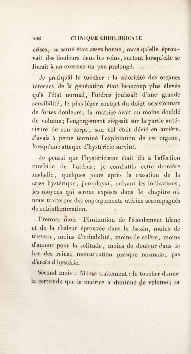 crises, sa santé était assez bonne , mais qu’elle éprou¬ vait des douleurs dans les reins, surtout lorsqu’elle se livrait à un exercice un peu prolongé. » Je pratiquâi le toucher : la caloricité des organes internes de la génération était beaucoup plus élevée qu’à l’état normal, i’utérus jouissait d’une grande sensibilité, le plus léger contact du doigt occasionnait de fortes douleurs, la matrice avait au moins doublé de volume; l’engorgement siégeait sur la partie anté¬ rieure de son corps, son col était dévié en arrière. J’avais à peine terminé l’exploration de cet organe, lorsqu’une attaque d’hystéricie survint. Je pensai que l’hystéricisme était dû à l’affection morbide de l’utérus; je combattis cette dernière maladie, quelques jours après la cessation de la crise hystérique; j’employai, suivant les indications, les moyens qui seront exposés dans le chapitre où nous traiterons des engorgements utérins accompagnés de subinflammation. Premier mois : Diminution de l’écoulement blanc et de la chaleur éprouvée dans le bassin, moins de tristesse, moins d’irritabilité, moins de colère, moins damour pour la solitude, moins de douleur dans le bas des reins; menstruation presque normale, pas d’accès d’hystérie. Second mois : Meme traitement : le toucher donne la certitude que la matrice a diminué de volume; sa