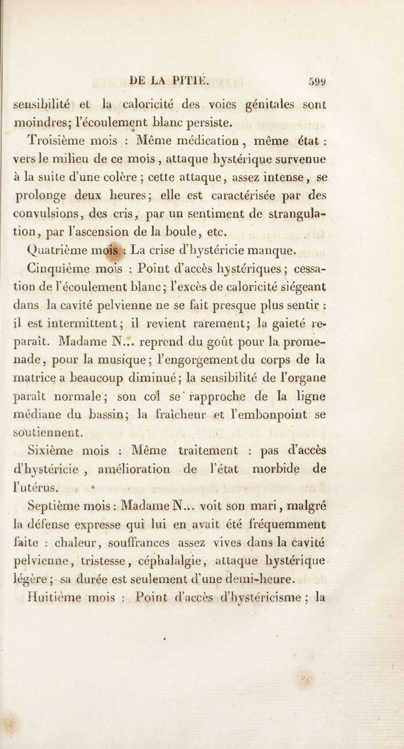 sensibilité et la caloricité des voies génitales sont moindres; l’écoulement blanc persiste. Troisième mois : Même médication , même état : vers le milieu de ce mois , attaque hystérique survenue à la suite d’une colère ; cette attaque, assez intense, se prolonge deux heures; elle est caractérisée par des convulsions, des cris, par un sentiment de strangula¬ tion, par l’ascension de la boule, etc. Quatrième mois : La crise d’hystéricie manque. Cinquième mois : Point d’accès hystériques ; cessa¬ tion de l’écoulement blanc; l’excès de caloricité siégeant dans la cavité pelvienne ne se fait presque plus sentir : il est intermittent ; il revient rarement; la gaieté re¬ paraît. Madame N... reprend du goût pour la prome¬ nade , pour la musique ; l’engorgement du corps de la matrice a beaucoup diminué; la sensibilité de l’organe paraît normale ; son col se rapproche de la ligne médiane du bassin; la fraîcheur et l’embonpoint se soutiennent. Sixième mois : Même traitement : pas d’accès d’hystéricie , amélioration de l’état morbide de l’utérus. Septième mois : Madame N... voit son mari, malgré la défense expresse qui lui en avait été fréquemment faite : chaleur, souffrances assez vives clans la cavité pelvienne, tristesse, céphalalgie, attaque hystérique légère ; sa durée est seulement d’une demi-heure. Huitième mois ; Point d’accès d’hystéricisme ; la