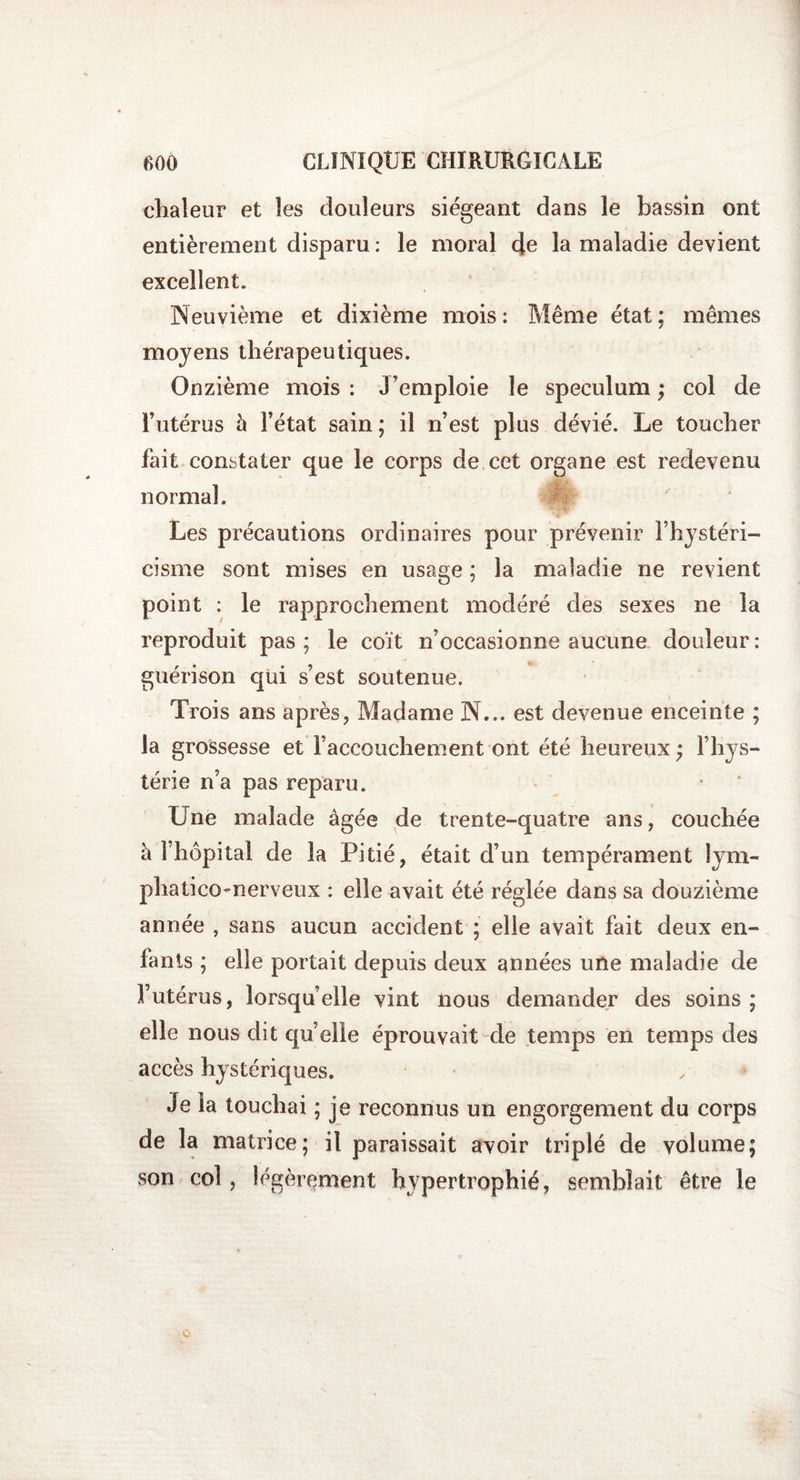 chaleur et les douleurs siégeant dans le bassin ont entièrement disparu : le moral cje la maladie devient excellent. Neuvième et dixième mois: Même état; mêmes moyens thérapeutiques. Onzième mois : J’emploie le spéculum ; col de l’utérus 5 l’état sain; il n’est plus dévié. Le toucher fait constater que le corps de cet organe est redevenu normal. Les précautions ordinaires pour prévenir l’hystéri- cisme sont mises en usage ; la maladie ne revient point ; le rapprochement modéré des sexes ne la reproduit pas; le coït n’occasionne aucune douleur: guérison qui s’est soutenue. Trois ans après, Madame N... est devenue enceinte ; la grossesse et l’accouchement ont été heureux ; l’hys¬ térie n’a pas reparu. Une malade âgée de trente-quatre ans, couchée à l’hôpital de la Pitié, était d’un tempérament lym- phatico-nerveux : elle avait été réglée dans sa douzième année , sans aucun accident ; elle avait fait deux en¬ fants ; elle portait depuis deux années une maladie de Futérus, lorsqu’elle vint nous demander des soins ; elle nous dit quelle éprouvait de temps en temps des accès hystériques. Je la touchai ; je reconnus un engorgement du corps de la matrice; il paraissait avoir triplé de volume; son col, légèrement hypertrophié, semblait être le