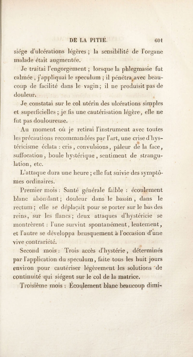 siège d’ulcérations légères ; la sensibilité de l’organe malade était augmentée. Je traitai l’engorgement ; lorsque la phlegmasie fut calmée , j’appliquai le spéculum ; il pénétra avec beau¬ coup de facilité dans le vagin; il ne produisit pas de douleur. Je constatai sur le col utérin des ulcérations simples et superficielles ; je fis une cautérisation légère, elle ne fut pas douloureuse. Au moment où je retirai l’instrument avec toutes les précautions recommandées par l’art, une crise dhys- téricisme éclata : cris , convulsions, pâleur de la face, suffocation , boule hystérique , sentiment de strangu¬ lation, etc. L’attaque dura une heure ; elle fut suivie des symptô¬ mes ordinaires. * - Premier mois : Santé générale faible : écoulement blanc abondant ; douleur dans le bassin , dans le rectum ; elle se déplaçait pour se porter sur le bas des reins, sur les flancs; deux attaques d’hystéricie se montrèrent : l une survint spontanément, lentement, et l’autre se développa brusquement à l’occasion d’une vive contrariété. Second mois : Trois accès d’hystérie, déterminés par l’application du spéculum, faite tous les huit jours environ pour cautériser légèrement les solutions de continuité qui siègent sur le col de la matrice. Troisième mois ; Écoulement blanc beaucoup dimL