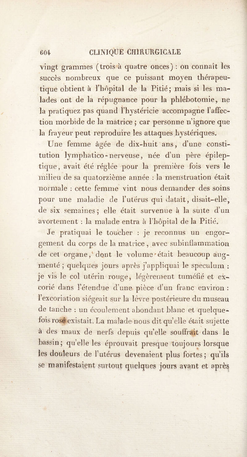 vingt grammes (trois à quatre onces) : on connaît les succès nombreux que ce puissant moyen thérapeu¬ tique obtient à Fhôpital de îa Pitié; mais si les ma* lades ont de îa répugnance pour la phlébotomie, ne îa pratiquez pas quand l’hystéricie accompagne l’affec¬ tion morbide de la matrice ; car personne n’ignore que îa frayeur peut reproduire les attaques hystériques. Une femme âgée de dix-huit ans, d’une consti¬ tution lymphatico- nerveuse, née d’un père épilep¬ tique, avait été réglée pour la première fois vers le milieu de sa quatorzième année : la menstruation était normale : cette femme vint nous demander des soins pour une maladie de l’utérus qui datait, disait-elle, de six semaines; elle était survenue à la suite d'un avortement : la malade entra à l’hôpital de la Pitié. Je pratiquai le toucher : je reconnus un engor¬ gement du corps de îa matrice , avec subinflammation de cet organe/dont le volume'était beaucoup aug¬ menté ; quelques jours après j’appliquai le spéculum : je vis le col utérin rouge, légèrement tuméfié et ex¬ corié dans l’étendue d’une pièce d’un franc environ : l’excoriation siégeait sur la lèvre postérieure du museau de tanche : un écoulement abondant blanc et quelque¬ fois rosé existait, La malade nous dit qu’elle était sujette à des maux de nerfs depuis qu’elle souffrait dans le bassin; qu’elle les éprouvait presque toujours lorsque les douleurs de P utérus devenaient plus fortes; qu'ils se manifestaient surtout quelques jours avant et après