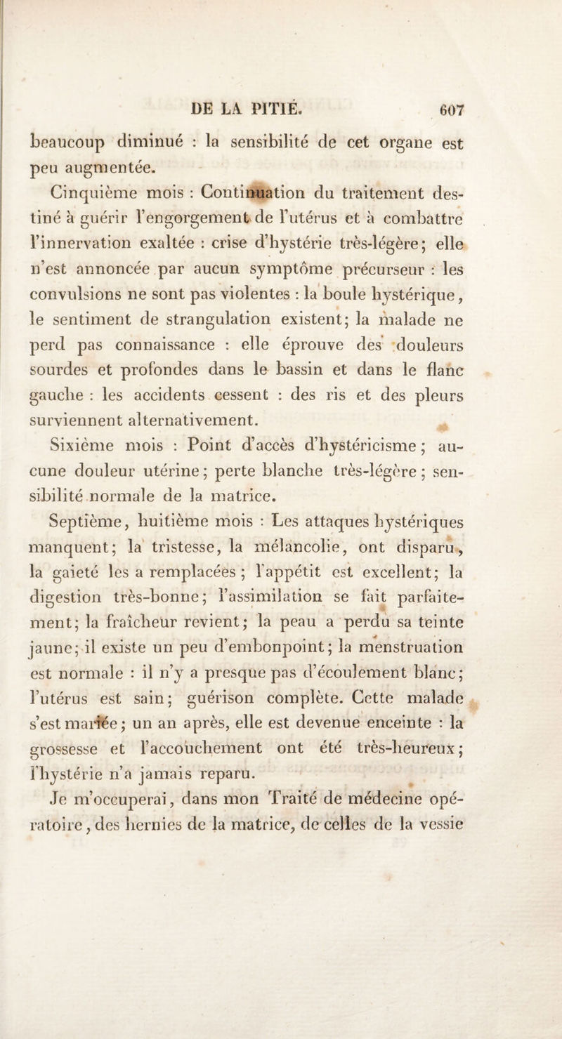 beaucoup diminué : la sensibilité de cet organe est peu augmentée. Cinquième mois : Continuation du traitement des¬ tiné à guérir l’engorgement de l’utérus et à combattre l’innervation exaltée : crise d’hystérie très-légère; elle n’est annoncée par aucun symptôme précurseur : les convulsions 11e sont pas violentes : la boule hystérique , le sentiment de strangulation existent; la malade ne perd pas connaissance : elle éprouve des douleurs sourdes et profondes dans le bassin et dans le flanc gauche : les accidents cessent : des ris et des pleurs surviennent alternativement. Sixième mois : Point d’accès d’hystéricisme ; au¬ cune douleur utérine ; perte blanche très-légère ; sen¬ sibilité normale de la matrice. Septième, huitième mois : Les attaques hystériques manquent; la tristesse, la mélancolie, ont disparu, la gaieté les a remplacées ; l'appétit est excellent; la digestion très-bonne; l’assimilation se fait parfaite¬ ment; la fraîcheur revient; la peau a perdu sa teinte jaune; il existe un peu d’embonpoint; la menstruation est normale : il n’y a presque pas d’écoulement blanc; l’utérus est sain; guérison complète. Cette malade s’est mariée; un an après, elle est devenue enceinte : la grossesse et l’accouchement ont été très-heureux; fhystérie n’a jamais reparu. Je m’occuperai, dans mon Traité de médecine opé¬ ratoire, des hernies de la matrice, de celles de la vessie