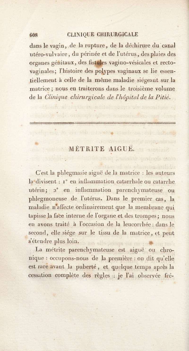 dans le vagin, de la rupture, de la déchirure du canal utéro-vulvaire, du périnée et de l’utérus, des plaies des organes génitaux, des fistules vagino-vésicales et recto- vaginales; l’histoire des polypes vaginaux se lie essen¬ tiellement à celle de la même maladie siégeant sur la matrice ; nous en traiterons dans le troisième volume de la Clinique chirurgicale de h hôpital de la Pitié. Y MÉTRITE AIGUË, C’est la phîegmasie aiguë de la matrice : les auteurs la divisent : i° en inflammation catarrhale ou catarrhe utérin; 2° en inflammation parenchymateuse ou phlegmoneuse de l’utérus. Dans le premier cas, la maladie n’affecte ordinairement que la membrane qui tapisse la face interne de l’organe et des trompes; nous en avons traité à l’occasion de la leucorrhée : dans le second, elle siège sur le tissu de la matrice, et peut s’étendre plus loin. La métrite parenchymateuse est aiguë ou chro¬ nique : occupons-nous de la première : on dit qu’elle est rare avant la puberté , et quelque temps après la cessation complète des règles ; je l’ai observée fré-