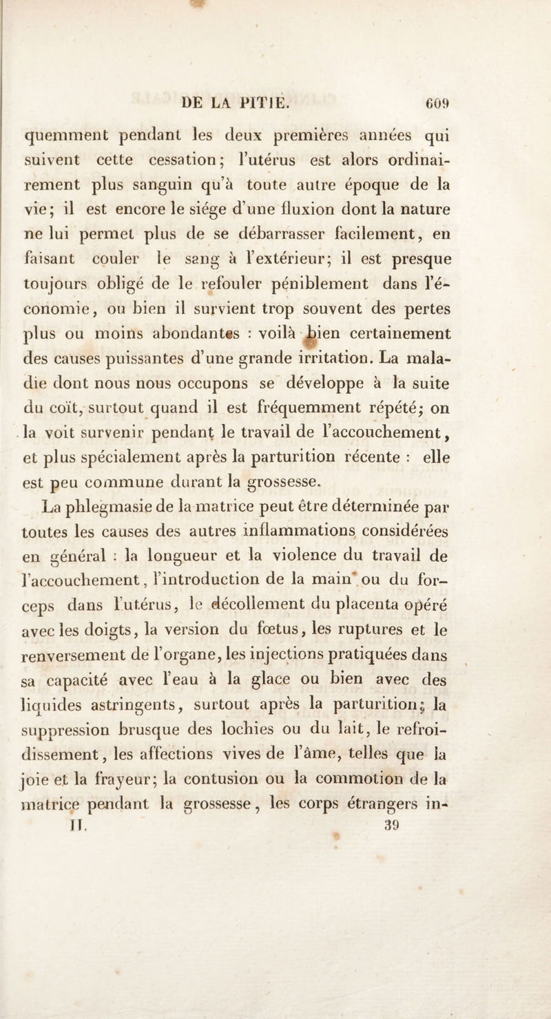 quemment pendant les deux premières années qui suivent cette cessation; l’utérus est alors ordinai¬ rement plus sanguin qu’à toute autre époque de la vie; il est encore le siège d’une fluxion dont la nature ne lui permet plus de se débarrasser facilement, en faisant couler le sang à l’extérieur; il est presque toujours obligé de le refouler péniblement dans l’é¬ conomie, ou bien il survient trop souvent des pertes plus ou moins abondantes : voilà bien certainement des causes puissantes d’une grande irritation. La mala¬ die dont nous nous occupons se développe à la suite du coït, surtout quand il est fréquemment répété; on la voit survenir pendant le travail de l’accouchement, et plus spécialement après la parturition récente : elle est peu commune durant la grossesse. La plilegmasie de la matrice peut être déterminée par toutes les causes des autres inflammations considérées en général : la longueur et la violence du travail de raccouchement, l’introduction de la main ou du for¬ ceps dans l’utérus, le décollement du placenta opéré avec les doigts, la version du fœtus, les ruptures et le renversement de l’organe, les injections pratiquées dans sa capacité avec l’eau à la glace ou bien avec des liquides astringents, surtout après la parturition; la suppression brusque des lochies ou du lait, le refroi¬ dissement, les affections vives de l’âme, telles que la joie et la frayeur; la contusion ou la commotion de la matrice pendant la grossesse, les corps étrangers in- II, 39