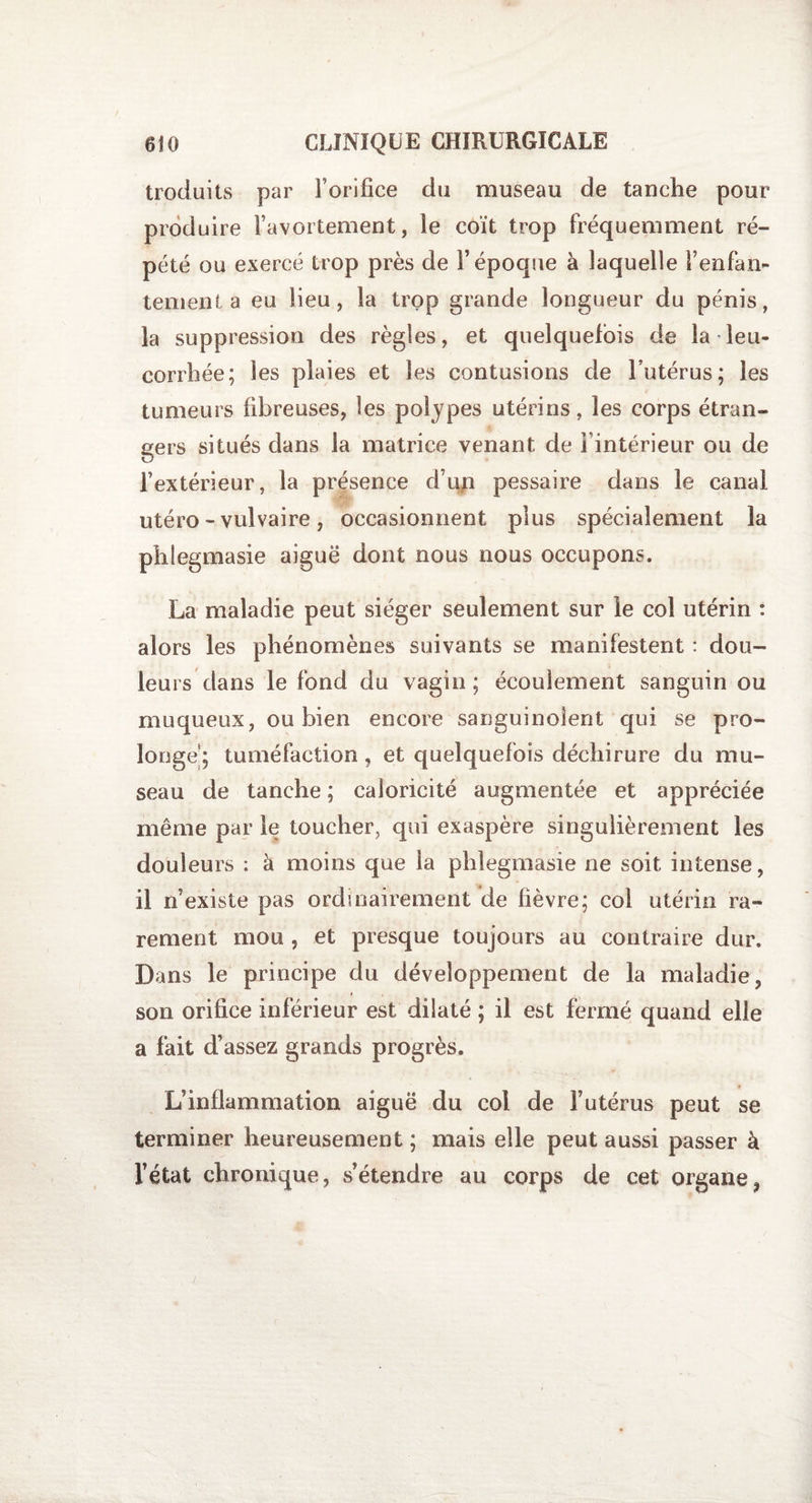 troduits par l’orifice du museau de tanche pour produire l’avortement, le coït trop fréquemment ré¬ pété ou exercé trop près de l’époque à laquelle fenfan¬ tement a eu lieu, la trop grande longueur du pénis, la suppression des règles, et quelquefois de la leu¬ corrhée; les plaies et les contusions de l’utérus; les tumeurs fibreuses, les polypes utérins, les corps étran¬ gers situés dans la matrice venant de i intérieur ou de l’extérieur, la présence d’un pessaire dans le canal utéro - vulvaire, occasionnent plus spécialement la phlegmasie aiguë dont nous nous occupons. La maladie peut siéger seulement sur le col utérin : alors les phénomènes suivants se manifestent : dou¬ leurs dans le fond du vagin ; écoulement sanguin ou muqueux, ou bien encore sanguinolent qui se pro¬ longe; tuméfaction, et quelquefois déchirure du mu¬ seau de tanche ; caloricité augmentée et appréciée même par le toucher, qui exaspère singulièrement les douleurs : à moins que la phlegmasie ne soit intense, il n’existe pas ordinairement de fièvre; col utérin ra¬ rement mou , et presque toujours au contraire dur. Dans le principe du développement de la maladie, son orifice inférieur est dilaté ; il est fermé quand elle a fait d’assez grands progrès. L’inflammation aiguë du col de F utérus peut se terminer heureusement ; mais elle peut aussi passer à l’état chronique, s’étendre au corps de cet organe,