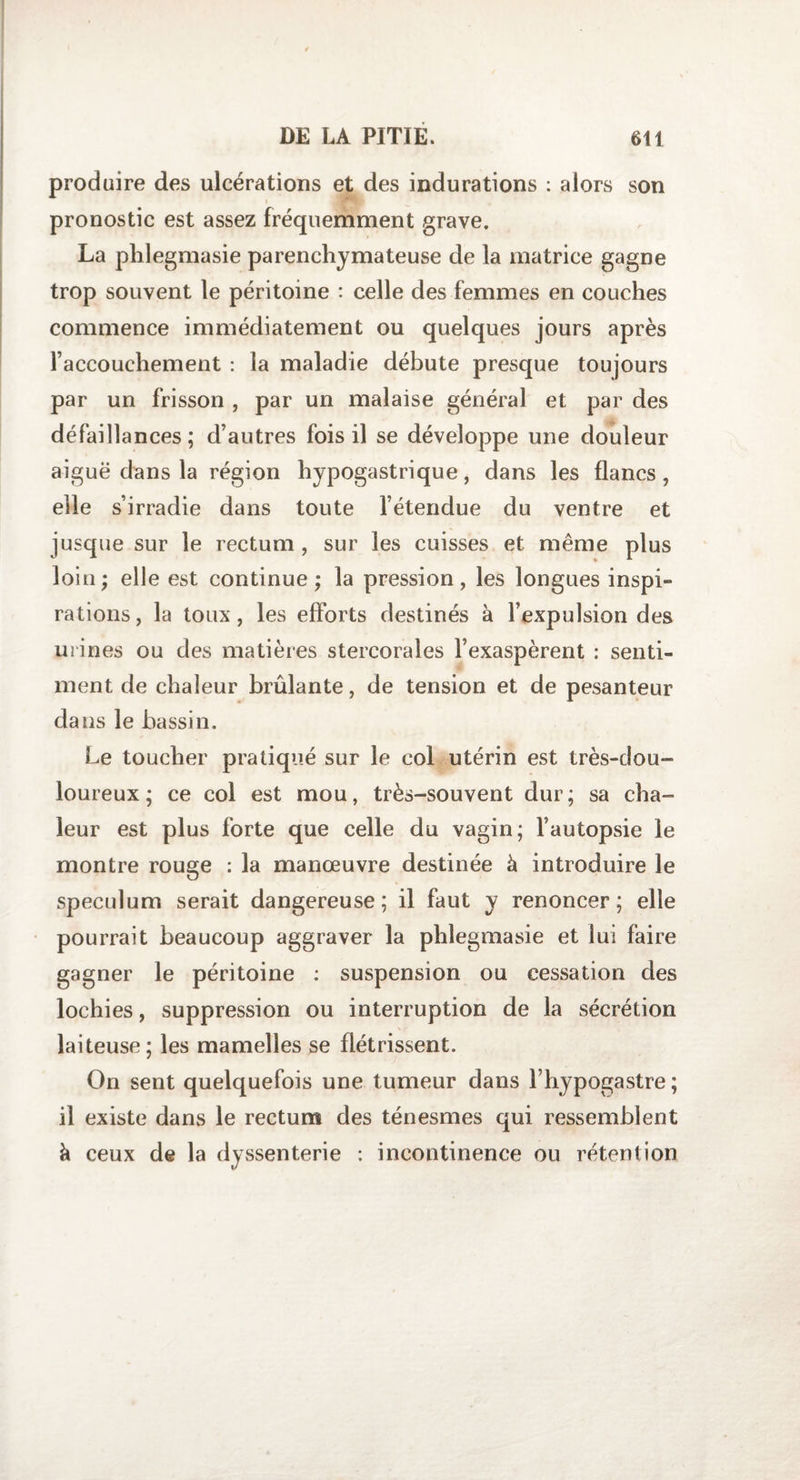 produire des ulcérations et des indurations : alors son pronostic est assez fréquemment grave. La phlegmasie parenchymateuse de la matrice gagne trop souvent le péritoine : celle des femmes en couches commence immédiatement ou quelques jours après raccouchement : la maladie débute presque toujours par un frisson , par un malaise général et par des défaillances; d’autres fois il se développe une douleur aiguë dans la région hypogastrique, dans les flancs , elle s’irradie dans toute l’étendue du ventre et jusque sur le rectum , sur les cuisses et même plus loin; elle est continue; la pression, les longues inspi¬ rations, la toux, les efforts destinés à l’expulsion des urines ou des matières stercorales l’exaspèrent : senti¬ ment de chaleur brûlante, de tension et de pesanteur dans le bassin. Le toucher pratiqué sur le col utérin est très-dou¬ loureux ; ce col est mou, très-souvent dur; sa cha¬ leur est plus forte que celle du vagin; l’autopsie le montre rouge : la manœuvre destinée à introduire le spéculum serait dangereuse; il faut y renoncer; elle pourrait beaucoup aggraver la phlegmasie et lui faire gagner le péritoine : suspension ou cessation des lochies, suppression ou interruption de la sécrétion laiteuse; les mamelles se flétrissent. On sent quelquefois une tumeur dans l’hypogastre ; il existe dans le rectum des ténesmes qui ressemblent à ceux de la dyssenterie : incontinence ou rétention