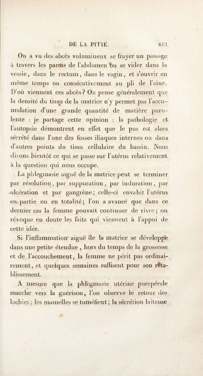 On a vu des abcès volumineux se frayer un passage à travers les parois de l’abdomen bu se vider dans la vessie, dans le rectum, dans le vagin, et s’ouvrir en même temps ou consécutivement au pli de l’aine. D’où viennent ces abcès? On pense généralement que la densité du tissu de la matrice n’y permet pas l’accu¬ mulation d’une grande quantité de matière puru¬ lente : je partage cette opinion : la pathologie et l’autopsie démontrent en effet que le pus est alors sécrété dans l’une des fosses iliaques internes ou dans d’autres points du tissu cellulaire du bassin. Nous dirons bientôt ce qui se passe sur l’utérus relativement à la question qui nous occupe. La pidegmasie aigue de la matrice peut se terminer par résolution, par suppuration , par induration , par ^ulcération et par gangrène; celle-ci envahit l’utérus en partie ou en totalité; l’on a avancé que dans ce dernier cas la femme pouvait continuer de vivre ; on révoque en doute les faits qui viennent à l’appui de cette idée. Si l’inflammation aiguë de la matrice se développe dans une petite étendue , hors du temps de la grossesse et de raccouchement, la femme ne périt pas ordinai¬ rement, et quelques semaines sullisent pour son réta¬ blissement. A mesure que la phlegmasie utérine puerpérale marche vers la guérison, l’on observe le retour des lochies; les mamelles se tuméfient; la sécrétion laiteuse