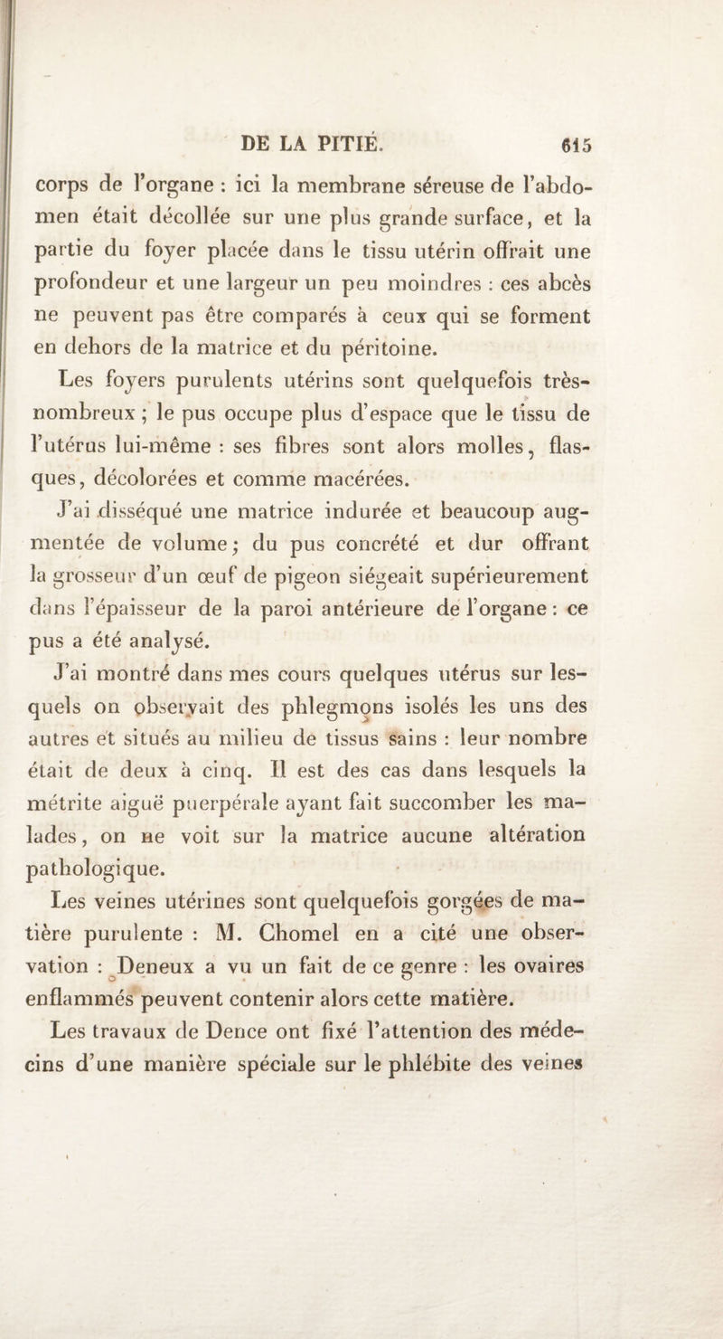 corps de l’organe : ici la membrane séreuse de l’abdo¬ men était décollée sur une plus grande surface, et la partie du foyer placée dans le tissu utérin offrait une profondeur et une largeur un peu moindres : ces abcès ne peuvent pas être comparés à ceux qui se forment en dehors de la matrice et du péritoine. Les foyers purulents utérins sont quelquefois très- nombreux ; le pus occupe plus d’espace que le tissu de l’utérus lui-même: ses fibres sont alors molles, flas¬ ques, décolorées et comme macérées. J’ai disséqué une matrice indurée et beaucoup aug¬ mentée de volume; du pus concrété et dur offrant la grosseur d’un œuf de pigeon siégeait supérieurement dans l’épaisseur de la paroi antérieure de l’organe : ce pus a été analysé. J’ai montré dans mes cours quelques utérus sur les¬ quels on observait des phlegmons isolés les uns des autres et situés au milieu de tissus sains : leur nombre était de deux à cinq. Il est des cas dans lesquels la métrite aiguë puerpérale ayant fait succomber les ma¬ lades , on ne voit sur la matrice aucune altération pathologique. Les veines utérines sont quelquefois gorgées de ma¬ tière purulente : M. Chomel en a cité une obser¬ vation : Deneux a vu un fait de ce genre : les ovaires enflammés peuvent contenir alors cette matière. Les travaux de Dence ont fixé l’attention des méde¬ cins d’une manière spéciale sur le phlébite des veines