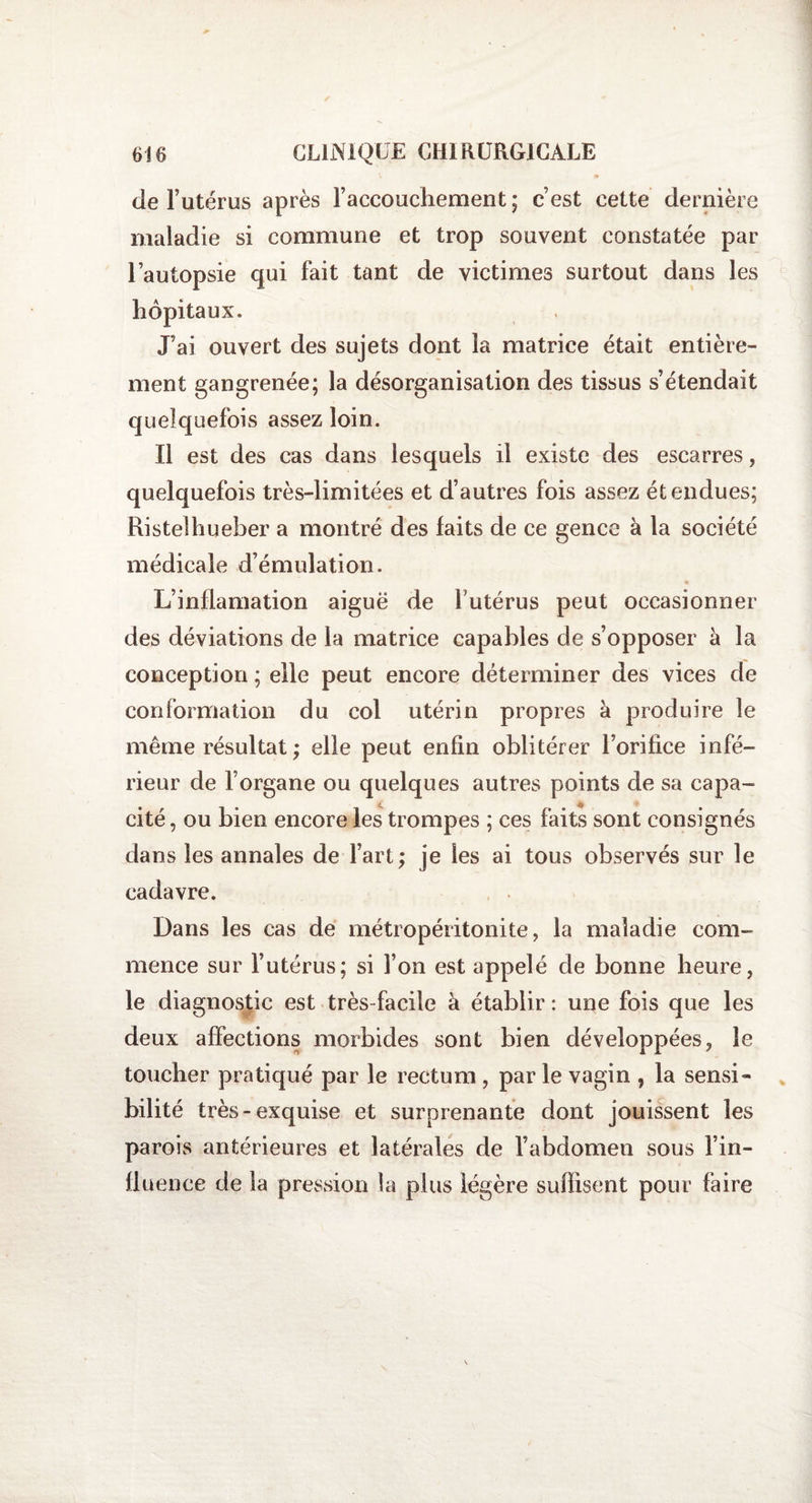 de l’utérus après l’accouchement; c’est cette dernière maladie si commune et trop souvent constatée par l’autopsie qui fait tant de victimes surtout dans les hôpitaux. J’ai ouvert des sujets dont la matrice était entière¬ ment gangrenée; la désorganisation des tissus s’étendait quelquefois assez loin. Il est des cas dans lesquels il existe des escarres, quelquefois très-limitées et d’autres fois assez étendues; Ristelhueber a montré des faits de ce gence à la société médicale d’émulation. L’inflamation aiguë de futérus peut occasionner des déviations de la matrice capables de s’opposer à la conception ; elle peut encore déterminer des vices de conformation du col utérin propres à produire le même résultat ; elle peut enfin oblitérer l’orifice infé¬ rieur de l’organe ou quelques autres points de sa capa¬ cité , ou bien encore les trompes ; ces faits sont consignés dans les annales de l’art; je les ai tous observés sur le cadavre. Dans les cas de métropéritonite, la maladie com¬ mence sur l’utérus; si l’on est appelé de bonne heure, le diagnostic est très-facile à établir : une fois que les deux affections morbides sont bien développées, le toucher pratiqué par le rectum , par le vagin , la sensi¬ bilité très-exquise et surprenante dont jouissent les parois antérieures et latérales de l’abdomen sous l’in¬ fluence de la pression la plus légère suffisent pour faire